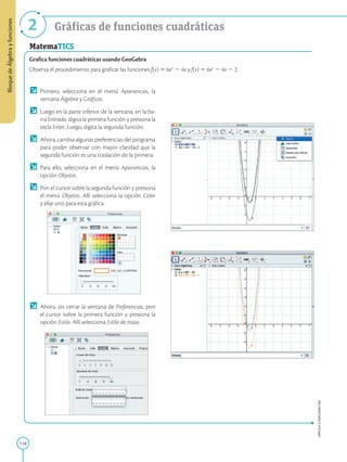 118
APPLICA
©
EDICIONES
SM
Bloque
de
Álgebra
y
funciones
2 Gráficas de funciones cuadráticas
MatemaTICS
Grafica funciones cuadráticas usando GeoGebra
Observa el procedimiento para graficar las funciones f(x) 5 6x2
2 4x y f(x) 5 6x2
2 4x 2 2.
	Primero, selecciona en el menú Apariencias, la
ventana Álgebra y Gráficos.
	 Luego en la parte inferior de la ventana, en la ba-
rra Entrada, digita la primera función y presiona la
tecla Enter. Luego, digita la segunda función.
	 Ahora, cambia algunas preferencias del programa
para poder observar con mayor claridad que la
segunda función es una traslación de la primera.
	 Para ello, selecciona en el menú Apariencias, la
opción Objetos.
	 Pon el cursor sobre la segunda función y presiona
el menú Objetos. Allí selecciona la opción Color
y elije uno para esta gráfica.
	 Ahora, sin cerrar la ventana de Preferencias, pon
el cursor sobre la primera función y presiona la
opción Estilo. Allí selecciona Estilo de trazo.
 