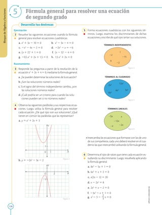 128
APPLICA
©
EDICIONES
SM
Bloque
de
Álgebra
y
funciones
5 Fórmula general para resolver una ecuación
de segundo grado
Desarrolla tus destrezas
1
1
Y
X
O
2
22
Y
X
O
Ejercitación
	2	 Resuelve las siguientes ecuaciones usando la fórmula
general para resolver ecuaciones cuadráticas.
	a.	 x2
1 3x 2 10 5 0	 b.	 x2
2 3x 2 4 5 0
	c.	 2x2
2 4x 2 2 5 0	 d.	 22x2
2 x 5 26
	e.	 (x 1 2)2
1 1 5 0	 f.	(x 2 3)2
2 4 5 0
	g.	 20,5 x2
1 2x 1 1,5 5 0	 h.	1,5 x2
1 2x 5 0
Razonamiento
	3	 Responde las preguntas a partir de la resolución de la
ecuación x2
1 2x 1 4 5 0, mediante la fórmula general.
a. ¿Se pueden determinar las soluciones de la ecuación?
b. ¿Son las soluciones números reales?
c. Si el signo del término independiente cambia, ¿son
las soluciones números reales?
d. ¿Cuál podría ser un criterio para cuando las solu-
ciones pueden ser o no números reales?
	4	 Observa las siguientes parábolas y sus respectivas ecua-
ciones. Luego, utiliza la fórmula general para resolver
cada ecuación. ¿De qué tipo son sus soluciones? ¿Qué
tienen en común las parábolas que las representan?
	a.	 y 5 x2
1 2x 1 3
	b.	 y 5 22x2
2 3x 2 2
Figura 2
Figura 3
TÉRMINOS INDEPENDIENTES
9
2
2
15
1
TÉRMINOS LINEALES
12x
2x
x
5x x
TÉRMINOS AL CUADRADO
2x2
12x2
4x2 3x2
6x2
	5	 Forma ecuaciones cuadráticas con los siguientes tér-
minos. Luego, examina los discriminantes de dichas
ecuaciones y escribe de qué tipo serían sus soluciones.
• Intercambia las ecuaciones que formaste con las de uno
de tus compañeros; cada uno deberá resolver en el cua-
derno las que intercambió utilizando la fórmula general.
	6	 Determina el tipo de raíces que tiene cada ecuación es-
tudiando su discriminante. Luego, resuélvela aplicando
la fórmula general.
	a.	 8x2
2 5x 1 1 5 0	
b.	6x2
1 x 1 2 5 0
	c.	 x(2x 2 3) 5 20	
d.	x 2 2x2
5 8
	e.	 2x2
1 x 2 2 5 0	
f. 	 23x2
2 x 1 1 5 0
g. x2
2 3 2
2
2
3
x 5 0
Figura 4
Figura 5
Figura 6
 
