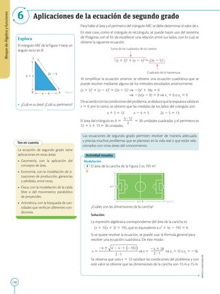 130
APPLICA
©
EDICIONES
SM
Bloque
de
Álgebra
y
funciones
6
x 1 3
2x 2 5
x 2 4 A
B
C
Explora
El triángulo ABC de la Figura 1 tiene un
ángulo recto en B.
•	 ¿Cuál es su área? ¿Cuál su perímetro?
Figura 1
Figura 2
Ten en cuenta
La ecuación de segundo grado tiene
aplicaciones en estas áreas:
•	 Geometría, con la aplicación del
concepto de área.
•	 Economía, con la modelación de si-
tuaciones de producción, ganancias
y pérdidas, entre otras.
•	 Física, con la modelación de la caída
libre o del movimiento parabólico
de proyectiles.
•	 Aritmética, con la búsqueda de can-
tidades que verifican diferentes con-
diciones.
x  1
x  3
Para hallar el área y el perímetro del triángulo ABC se debe determinar el valor de x.
En este caso, como el triángulo es rectángulo, se puede hacer uso del teorema
de Pitágoras con el fin de establecer una relación entre sus lados, con lo cual se
obtiene la siguiente ecuación.
			 Suma de los cuadrados de los catetos
(x 1 3)2
1 (x 2 4)2
5 (2x 2 5)2
						Cuadrado de la hipotenusa
Al simplificar la ecuación anterior, se obtiene una ecuación cuadrática que se
puede resolver mediante alguno de los métodos estudiados anteriormente.
(x 1 3)2
1 (x 2 4)2
5 (2x 2 5)2
⇒ 22x2
1 18x 5 0 			
	 			 ⇒ 22x(x 2 9) 5 0 ⇒ x1
5 0 o x2
5 9
Deacuerdoconlascondicionesdelproblema,sededucequelarespuestaválidaes
x 5 9, por lo tanto, se obtiene que las medidas de los lados del triángulo son:
			 x 1 3 5 12	 x 2 4 5 5	 2x 2 5 5 13
El área del triángulo es A 5
5 ? 12
2
2
2
2
5 30 unidades cuadradas y el perímetro es
12 1 5 1 13 5 30 unidades.
Las ecuaciones de segundo grado permiten resolver de manera adecuada
y precisa muchos problemas que se plantean en la vida real o que están rela-
cionados con otras áreas del conocimiento.
Actividad resuelta
Modelación
	1	El área de la cancha de la Figura 2 es 195 m2
.
		
¿Cuáles son las dimensiones de la cancha?
		Solución:
		
La expresión algebraica correspondiente del área de la cancha es:

(x 1 1)(x 1 3) 5 195, que es equivalente a x2
1 4x 2 192 5 0.
		
Si se quiere resolver la ecuación, se puede usar la fórmula general para
resolver una ecuación cuadrática. De este modo:
		 ⇒ x 5
24 6 28
2
2
2
2
2 ? 1
⇒ x1
5 12 o x2
5 216
		
Se observa que solo x 5 12 satisface las condiciones del problema y con
este valor se obtiene que las dimensiones de la cancha son 13 m y 15 m.
Aplicaciones de la ecuación de segundo grado
 