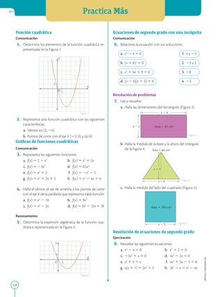 Practica Más
132
APPLICA
©
EDICIONES
SM
1
1
Y
X
O
1
Y
X
O
1
Función cuadrática
Comunicación
	1.	 Determina los elementos de la función cuadrática re-
presentada en la Figura 1.
	2.	 Representa una función cuadrática con las siguientes
características.
	a.	 Vértice en (2, 24)
	b.	 Puntos de corte con el eje X (22, 0) y (6, 0)
Gráficas de funciones cuadráticas
Comunicación
	3.	 Representa las siguientes funciones.
	a.	 f(x) 5 2 2 x2
	 b.	 f(x) 5 x2
1 2x
	c.	 f(x) 5 23x2
	 d.	 f(x) 5 0,5x2
	e.	 f(x) 5 x2
1 5	 f.	 f(x) 5 2x2
2 5
	g.	 f(x) 5 x2
1 2x 1 5	 h.	 f(x) 5 x2
2 4x 1 6
	4.	 Halla el vértice, el eje de simetría y los puntos de corte
con el eje X de la parábola que representa cada función.
	a.	 f(x) 5 x2
2 16	 b.	 f(x) 5 9x2
	c.	 f(x) 5 x2
2 2x	 d.	 f(x) 5 2x2
2 12x 1 18
Razonamiento
	5.	 Determina la expresión algebraica de la función cua-
drática representada en la Figura 2.
Área 5 91 cm2
x 1 4
x 2 2
Área 5 66 cm2
x 1 6
x 1 7
Área 5 100 cm2
x 2 5
Ecuaciones de segundo grado con una incógnita
Comunicación
	6.	 Relaciona la ecuación con sus soluciones.
	a.	 x2
2 4 5 0	 1.	 4 y 23
	b.	 (x 1 8)2
5 0	 2.	 22 y 2
	c.	 x2
1 6x 1 9 5 0	 3.	 28
	d.	 (x 2 4)(x 1 3) 5 0	 4.	 23
Resolución de problemas
	7.	 Lee y resuelve.
	a.	 Halla las dimensiones del rectángulo (Figura 3).
	b.	 Halla la medida de la base y la altura del triángulo
de la Figura 4.
	c.	 Halla la medida del lado del cuadrado (Figura 5).
Resolución de ecuaciones de segundo grado
Ejercitación
	8.	 Resuelve las siguientes ecuaciones.
	a.	 x2
2 4 5 0	 b.	 x2
1 2 5 0
	c.	 23x2
1 x 5 0	 d.	4x2
2 2x 5 0
	e.	 x2
1 5 5 x	 f.	4x2
1 2x 2 3 5 8
	g.	 x(x 1 1) 5 2x2
1 5	 h.	3x2
2 x 5 x2
2 4x
Figura 1
Figura 2
Figura 5
Figura 3
Figura 4
 