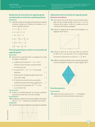 143
APPLICA
©
EDICIONES
SM
Indicadores de logro:
•	Reconoce cuándo un problema puede ser modelado utilizando una función
cuadrática y lo resuelve.
•	Resuelve problemas que involucren ecuaciones de segundo grado y la aplicación de las
propiedades de las raíces de la ecuación de segundo grado, juzga la validez de las
soluciones obtenidas en el contexto del problema.
•	Analiza la función potencia.
Resolución de ecuaciones de segundo grado
completando un trinomio cuadrado perfecto
Modelación
	7.	 Identifica cuáles de las siguientes expresiones pueden
resolverse mediante el método de completar un tri-
nomio cuadrado perfecto.
	a.	 x2
1
2
2
3 x 1 1 5 0
	b.	 x2
1 4x 1 2 5 0
	c.	 2x2
23x 5 24
	d.	 4x2
2
2
2
5 x 1
7
2
3 5 0
e.	
1
2
2 x2
1 5x 5 2
1
2
3
f.	 2x2
2 8x 1
1
2
5 5 0
Fórmula general para resolver una ecuación de
segundo grado
Ejercitación
	8.	 Determina si cada afirmación es verdadera (V) o falsa
(F), según corresponda.
	a.	 La gráfica de la función 2x2
2 2x 1 12 no
		

intersecta al eje X porque su discriminante
		

es menor que cero. ( )
	b.	 La ecuación 2x3
2 4x2
1 2x 5 0 no puede
		

resolverse. ( )
	c.	 Toda ecuación de segundo grado posee una
		
o dos raíces reales. ( )
	d.	 El número de soluciones de una ecuación
		

cuadrática siempre será menor o igual que 2. ( )
	e.	 La solución de la expresión 5 0 no
		

es un número real. ( )
Comunicación
	9.	 Explica si es posible plantear una función cuadrática
que posea una raíz real y una raíz compleja.
Razonamiento
	
10.	Establece los valores de k para que la gráfica de la expre-
sión 3x2
1 3x 2 k presente un intersecto con el eje X.
Modelación
	
11.	Identifica la expresión algebraica de la siguiente parábola.
1
1
Y
X
O
Aplicaciones de la ecuación de segundo grado
Resolución de problemas
	
12.	Una caja de 18 cm de altura, tiene una base rectan-
gular tal que el largo excede al ancho en 7 cm. Si el
volumen de la caja es 14 400 cm3
, ¿cuáles son las di-
mensiones de la base rectangular?
	
13.	Calcula la longitud de los lados del rectángulo si su
diagonal mide 150 cm.
x 1 30
x
	
14.	Calcula el radio de un cono que tiene un volumen
de 78,54 cm3
y una altura de 12 cm. La fórmula para
encontrar el volumen de un cono es V =
1
2
3 pr2
h.
	
15.	Halla la cantidad de alambre que se requiere para cercar
el terreno dibujado en el plano, si su área es igual a 48 m2
.
x 1 4
x
Función potencia
Razonamiento
	
16.	Dada la función potencia f (x) 524x2 grafícala
y determina el intervalo donde es decreciente.
 