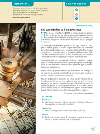 145
APPLICA
©
EDICIONES
SM
Aprenderás... Recursos digitales
Habilidades lectoras
•	 Razones trigonométricas en triángulos rectángulos
•	 Razones trigonométricas en un triángulo cualquiera
•	 Resolución de triángulos rectángulos
•	 Problemas de cálculo de áreas y volúmenes

Resolución de problemas
Una computadora de hace 2000 años
H
ace más de cien años (en 1900), un extraordinario mecanismo
fue encontrado por pescadores de esponjas en el fondo del mar,
cercadelaislaAntikythera.Elhallazgodeslumbróalosexpertos
en el mundo antiguo por tratarse de un mecanismo extraño y de gran
complejidad.
Las investigaciones revelaron que databa del siglo I antes de Cristo,
y es de resaltar que no se conoce ningún mecanismo tan sofisticado
que se hubiera fabricado durante los siguientes mil años. Tras décadas
de conjeturas e investigaciones, se ha determinado que estaba dedi-
cado a los fenómenos astronómicos, funcionando como una compleja
“computadora” mecánica que sigue los ciclos del sistema solar.
La máquina tiene unas treinta ruedas de bronce y esferas, y está cu-
bierta de inscripciones astronómicas. Pudo servir para calcular la po-
sición de ciertas estrellas, al menos del Sol y la Luna, y quizá predecir
fenómenos astronómicos.
Nuevos análisis y la reconstrucción del instrumento, con 72 engrana-
jes, sugieren que podría haber mostrado los movimientos relativos a
los cinco planetas conocidos en ese tiempo.
Más allá de plantear el problema del origen exacto del artefacto, su
descubrimiento ha servido para replantear gran parte de la historia
antigua, ya que su sola existencia pone en evidencia la presencia de
una tecnología que no se creía posible antes de la Edad Media, con la
que los investigadores de ese tiempo fueron capaces de construir en-
granajes tan precisos con conocimientos astronómicos exactos.
Actividades
Interpreta
1.	 ¿Qué características del artefacto encontrado en la isla de Antikythera
han causado el asombro de los científicos?
Argumenta
2.	 Según las investigaciones, ¿qué función cumplía el artefacto?
Propón
3.	 Escribe una conjetura acerca de cómo pudo ser posible la construc-
ción de un artefacto tan sofisticado en aquella época.
Aprenderás... Recursos digitales
SM Ediciones
Sm Ediciones. (2016). Colombia. Matemática 10.
 