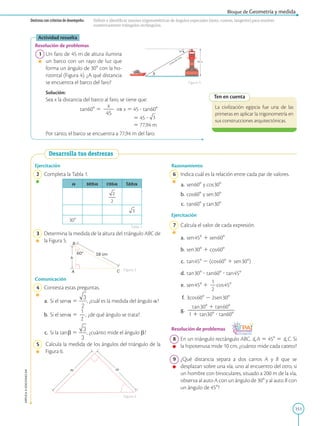 151
APPLICA
©
EDICIONES
SM
Bloque de Geometría y medida
45 m
x
30
Línea de mira
Destreza con criterios de desempeño: Definir e identificar razones trigonométricas de ángulos especiales (seno, coseno, tangente) para resolver
numéricamente triángulos rectángulos.
Ten en cuenta
La civilización egipcia fue una de las
primeras en aplicar la trigonometría en
sus construcciones arquitectónicas.
Actividad resuelta
Resolución de problemas
	1	Un faro de 45 m de altura ilumina
un barco con un rayo de luz que
forma un ángulo de 308 con la ho-
rizontal (Figura 4). ¿A qué distancia
se encuentra el barco del faro?
		
Solución:
		
Sea x la distancia del barco al faro, se tiene que:

tan 608 5
x
2
2
45
⇒ x 5 45 ? tan 608
	
5 45 ?
	
5 77,94 m
		
Por tanto, el barco se encuentra a 77,94 m del faro.
Figura 4
Desarrolla tus destrezas
h
18 cm
B
A C
60°
m
m
Ejercitación
	2	 Completa la Tabla 1.
a sen 
a cos 
a tan 
a
308
	3	 Determina la medida de la altura del triángulo ABC de
la Figura 5.
Comunicación
	4	 Contesta estas preguntas.
	a.	 Si el sen  a 5 , ¿cuál es la medida del ángulo a?
	b.	 Si el sen  a 5
1
2
2
, ¿de qué ángulo se trata?
	c.	 Si la tan  b 5 , ¿cuánto mide el ángulo b?
	5	 Calcula la medida de los ángulos del triángulo de la
Figura 6.
Figura 6
Figura 5
Tabla 1
Razonamiento
	6	 Indica cuál es la relación entre cada par de valores.
	a.	sen 608 y cos 308
	b.	 cos 608 y sen 308
	c.	 tan 608 y tan 308
Ejercitación
	7	 Calcula el valor de cada expresión.
	a.	 sen 458 1 sen 608
	b.	 sen 308 1 cos 608
	c.	 tan 458 2 (cos 608 1 sen 308)
	d.	 tan 308 ? tan 608 ? tan 458
	e.	 sen 458 1
1
2
2
cos 458
	f.	3cos 608 2 2sen 308
	g.	
tan 308 1 tan 608
2
2
2
2
2
2
2
2
2
2
1 1 tan308 ? tan608
Resolución de problemas
	8	 En un triángulo rectángulo ABC, ]A 5 458 5 ]C. Si
la hipotenusa mide 10 cm, ¿cuánto mide cada cateto?
	9	 ¿Qué distancia separa a dos carros A y B que se
desplazan sobre una vía, uno al encuentro del otro, si
un hombre con binoculares, situado a 200 m de la vía,
observa al auto A con un ángulo de 308 y al auto B con
un ángulo de 458?
 