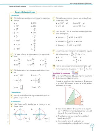 157
APPLICA
©
EDICIONES
SM
Bloque de Geometría y medida
Destreza con criterios de desempeño: Determinar las razones trigonométricas de un ángulo cualquiera.
Desarrolla tus destrezas
X
O
Y
__
sen 
1
6
X
O
Y
___
cos 
–3
5
X
O
Y
__
sen 
1
6
X
O
Y
___
cos 
–3
5
Ejercitación
	2	 Calcula las razones trigonométricas de los siguientes
ángulos.
	a.	 p 	 b.	2708
	c.	 1508	 d.	2258
	e.	
2p
2
3
	 f.	
3p
2
4
	g.	 1358	 h.	2408
	i.	
p
2
4
	 j.	
5p
2
6
	k.	 21208	 l.	
5p
2
2
	m.	 23008	 n.	
5p
2
3
	ñ.	 22258	 o.	
p
2
2
	3	 Calcula el valor de las siguientes razones trigonomé-
tricas.
	a.	sen
5p
2
6
	 b.	sen
3p
2
4
	 c.	cos
3p
2
4
	d.	cos
2p
2
3
	 e.	tan
3p
2
4
	 f.	tan
5p
2
6
	4	 Calcula los valores para los siguientes ángulos negati-
vos.
	a.	sen (2608)	 b.	 cos (2458)
	c.	 sen  	 d.	cos 
	e.	 cos  	 f.	 tan (2308)
Comunicación
	5	 Halla las otras dos razones trigonométricas de un án-
gulo a, tal que tan a 5 4.
Razonamiento
	6	 Halla el valor de los ángulos que se muestran en las
Figuras 9 y 10.
	a.	 	 b.
Figura 9 Figura 10
1
sen
sen
	7	 Calcula los valores que se piden, si a es un ángulo agu-
do y sen a 5 0,64.
	a.	 sen(1808 2 a)	 b.	cos(908 2 a)
	c.	 sen(2a)	 d.	sen(1808 1 a)
	8	 Halla, en cada caso, las otras dos razones trigonomé-
tricas del ángulo a.
	a.	 Si cos a 5 2
4
2
7
y 1808  a  2708
	b.	 Si sen a 5 2
9
2
10
y 2708  a  3608
	c.	 Si tan a 5 2 y 908  a  1808
	9	 Encuentra las razones trigonométricas de estos ángulos
si se sabe que cos a 5
10
2
11
y
3p
2
2
 a  2p.
	a.	 a 1 p	 b.	2p 2 a
	c.	 p 2 a	 d.	
p
2
2
2 a
	10	 Halla las razones trigonométricas de los ángulos suple-
mentarioyopuestodea,sitana52 y
p
2
2
ap.
Resolución de problemas
	11	 En la Figura 11 aparece dibujado el primer cuadrante
de la circunferencia goniométrica.
		
En esta se consideran dos ángulos a y b tales que
la amplitud del segundo es igual a la del primero
aumentada en un 50%.
	a.	 Halla el valor del seno de cada uno de los ángulos
si a 5 308. Determina en qué porcentaje aumentó
el seno de b en relación con el de a.
	b.	 ¿En qué porcentaje aumenta el seno de b si el
ángulo a mide 608?
	c.	 ¿Crees que los senos de los ángulos son
proporcionales a las amplitudes de los mismos?
Figura 11
 