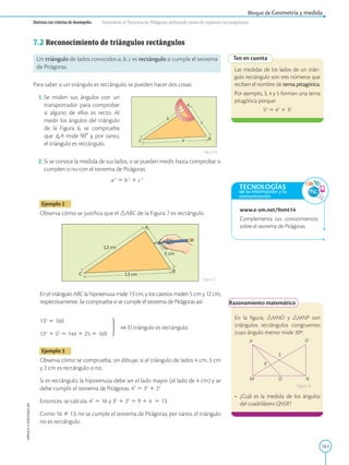 161
APPLICA
©
EDICIONES
SM
Bloque de Geometría y medida
Destreza con criterios de desempeño: Demostrar el Teorema de Pitágoras utilizando áreas de regiones rectangulares.
Ten en cuenta
Las medidas de los lados de un trián-
gulo rectángulo son tres números que
reciben el nombre de terna pitagórica.
Por ejemplo, 3, 4 y 5 forman una terna
pitagórica porque:
52
5 42
1 32
www.e-sm.net/9smt14
Complementa tus conocimientos
sobre el teorema de Pitágoras.
Razonamiento matemático
O
N
Q
M
P
S
R
En la figura, nMNO y nMNP son
triángulos rectángulos congruentes
cuyo ángulo menor mide 30º.
•	
¿Cuál es la medida de los ángulos
del cuadrilátero QNSR?
Figura 8
A
A
B
B
C
a
b
c
C
12 cm
13 cm
5 cm
0
18
0
10
17
0
20
160
30
150
40
140
50
130
60
12
0
7
0 11
0
8
0
1
0
0
9
0
10
0
80
110
70
120
60
130
50
140
40
15
0
30
16
0
2
0
170
10
18
0
0
A
A
B
B
C
a
b
c
C
12 cm
13 cm
5 cm
0
18
0
10
17
0
20
160
30
150
40
140
50
130
60
12
0
7011
0
8
0
10
0
9
0
10
0
80
110
70
120
60
130
50
140
40
15
0
30
16
0
20
17
0
10
18
0
0
7.2 Reconocimiento de triángulos rectángulos
Un triángulo de lados conocidos a, b, c es rectángulo si cumple el teorema
de Pitágoras.
Para saber si un triángulo es rectángulo, se pueden hacer dos cosas:
	 1. 
Se miden sus ángulos con un
transportador para comprobar
si alguno de ellos es recto. Al
medir los ángulos del triángulo
de la Figura 6, se comprueba
que A mide 908 y, por tanto,
el triángulo es rectángulo.
	 2. 
Si se conoce la medida de sus lados, o se pueden medir, basta comprobar si
cumplen o no con el teorema de Pitágoras.
a 2
5 b 2
1 c 2
Ejemplo 2
Observa cómo se justifica que el ABC de la Figura 7 es rectángulo.
En el triángulo ABC la hipotenusa mide 13 cm, y los catetos miden 5 cm y 12 cm,
respectivamente. Se comprueba si se cumple el teorema de Pitágoras así:
132
5 169	
⇒ El triángulo es rectángulo.
122
1 52
5 144 1 25 5 169
Ejemplo 3
Observa cómo se comprueba, sin dibujar, si el triángulo de lados 4 cm, 3 cm
y 2 cm es rectángulo o no.
Si es rectángulo, la hipotenusa debe ser el lado mayor (el lado de 4 cm) y se
debe cumplir el teorema de Pitágoras: 42
5 32
1 22
Entonces, se calcula: 42
5 16 y 32
1 22
5 9 1 4 5 13
Como 16 Þ 13, no se cumple el teorema de Pitágoras; por tanto, el triángulo
no es rectángulo.
Figura 6
Figura 7
TECNOLOGÍAS
de la información y la
comunicación
 
