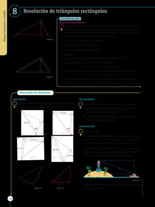 166
APPLICA
©
EDICIONES
SM
Bloque
Geometría
y
medida
8 Resolución de triángulos rectángulos
Ana
Martín Gabriel Sofía
h
B c A
b
C
a
m n
H
Figura 8
Figura 9
Actividad resuelta
Resolución de problemas
	1	Las casas de Sofía, Ana, Gabriel y Martín están ubicadas como se muestra
en la Figura 8. Si la distancia de la casa de Sofía a la de Martín es de 3 km
y la distancia de la casa de Sofía a la de Gabriel es 1,08 km, ¿a cuántos
kilómetros corresponden las siguientes distancias?
a. De la casa de Gabriel a la de Martín
b. De la casa de Sofía a la de Ana
c. De la casa de Ana a la de Gabriel
		
Solución:
		
La situación se puede representar como en la Figura 9. Así:
a. Distancia de la casa de Gabriel a la de Martín:
m 5 c 2 n 5 3 2 1,08 5 1,92 km
		
b. Distancia de la casa de Sofía a la de Ana (por teorema del cateto):

b2
5 n ? c 5 1,08 ? 3 5 3,24 ⇒ b 5 1,8
c. Distancia de la casa de Ana a la de Gabriel (por teorema de Pitágoras):

h2
5 b2
2 n2
⇒ 
h2
5 (1,8)2
2 (1,08)2
⇒ h2
5 2,0736 ⇒ h 5 1,44 km
Desarrolla tus destrezas
B
A
C
60°
12 cm
B
C
40°
9 cm
C
B
A 11 cm
11 cm
10 cm
20 cm C
A
B
A
B
A
C
60°
12 cm
B
C
40°
9 cm
C
B
A 11 cm
11 cm
10 cm
20 cm C
A
B
A
6
4
c
m
49 cm 18 cm
42°
1
6
c
m
38
cm
24 cm
53°
A
B
B
c
c
b
Ejercitación
	2	 Calcula la medida de los lados y los ángulos que faltan
en los triángulos rectángulos de las Figuras 10 a 15.
	a.	 	 b.
	c.	 	 d.
	e.	 	 f.
Figura 10
Figura 12
Figura 14
Figura 11
Figura 13
Figura 15
Figura 16
8 m
8
Razonamiento
	3	 Responde estas preguntas. Razona tus respuestas.
a.	
¿Qué elementos de un triángulo rectángulo hay
que conocer para resolverlo?
b.	¿Se puede resolver un triángulo conociendo solo
dos de su ángulos? ¿Por qué?
Comunicación
	4	 Lee y resuelve.
		
Un ángulo de depresión es el que se forma entre la
línea horizontal y la línea visual entre un observador
y un objeto situado por debajo de la horizontal.
		
Desde la cima de un faro de 8 m de altura se divisa una
lancha con un ángulo de depresión de 8º. Observa
cómo se representa la situación en la Figura 16.
		
Calcula la distancia entre la lancha y el pie del faro en
ese mismo instante.
 
