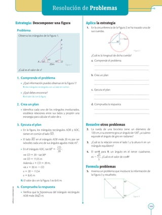 APPLICA
©
EDICIONES
SM
Resolución de Problemas
169
C
20m
45
90
30 D
x
B
A
Estrategia: Descomponer una figura
Problema
Observa los triángulos de la Figura 1.
¿Cuál es el valor de x?
1.	 Comprende el problema
•	 ¿Qué información puedes observar en la Figura 1?
	 R: dos triángulos rectángulos con un lado en común
•	 ¿Qué debes encontrar?
	 R: el valor de x en la figura
2.	 Crea un plan
•	 Identifica cada uno de los triángulos involucrados,
establece relaciones entre sus lados y propón una
estrategia para calcular el valor de x.
3.	 Ejecuta el plan
•	 En la figura, los triángulos rectángulos ADB y ADC,
tienen en común el lado AD.
•	 El lado BD en el triángulo ADB mide 20 m; por ser
isósceles cada uno de sus ángulos agudos mide 458.
•	 En el triángulo ADC, tan 308 5
CD
2
2
20
:
	 
⇒ CD 5 20 ? tan 30º
	
⇒ CD 5 11,55 m
	
Además x 1 CD 5 20 m,
	
⇒ x 5 20 m 2 CD
	
x 5 20 2 11,54
	
x 5 8,45 m
R: El valor de x en la Figura 1 es 8,45 m.
4.	 Comprueba la respuesta
•	 Verifica que la hipotenusa del triángulo rectángulo
ADB mide 20 .
Figura 1
60
60
5
A
B
C
r  10cm
90
Aplica la estrategia
1.	 En la circunferencia de la Figura 2 se ha trazado una de
sus cuerdas.
		
¿Cuál es la longitud de dicha cuerda?
	a.	 Comprende el problema
		
		
	b.	 Crea un plan
		
		
	c.	 Ejecuta el plan
		
		
	d.	 Comprueba la respuesta
		
		
Resuelve otros problemas
2.	 La rueda de una bicicleta tiene un diámetro de
120 cm, si su extremo gira un ángulo de 1208, ¿a cuánto
equivale el ángulo de giro en radianes?
3.	 ¿Cuál es la relación entre el lado l y la altura h en un
triángulo equilátero?
4.	 El sen u para u, un ángulo en el tercer cuadrante,
es 2 . ¿Cuál es el valor de cos u?
Formula problemas
5.	 Inventa un problema que involucre la información de
la Figura 3 y resuélvelo.
Figura 2
Figura 3
 