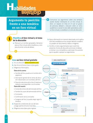 182
APPLICA
©
EDICIONES
SM
Comunicar tus argumentos sobre una temática
puede resultar interesante en un foro virtual, es
decir, un espacio en línea en el cual un grupo
de personas debaten y discuten sobre un tema
académico o social. En este taller aprenderás a abrir
un foro virtual y a establecer un tema de discusión.
Planifica el foro virtual y el tema
de la discusión
a.	Piensa en un nombre apropiado y llamativo
para un foro virtual sobre estadística, y otro
para el primer tema de debate.
Crea un foro virtual gratuito
a.	Ve a la dirección www.creatuforo.com.
b.	Haz clic en el ícono Crear mi foro gratis.
c.	 Diligencia el formulario.
Datos de la cuenta
•	 Nombre del foro, puede ser el nombre de la
asignatura.
•	 Descripción general de los temas de discu-
sión relacionados con la temática del foro.
•	 Dirección electrónica de tu foro. El sistema te
indicará si está disponible o no el nombre.
Datos del usuario
•	 Correo electrónico del administrador del foro
•	 Nombre de usuario del administrador del foro
•	 Contraseña
•	 Confirmación de la contraseña
•	 Categoría del foro, la puedes elegir según la
temática.
d.	Acepta las condiciones de uso del sitio
y luego oprime el ícono Crear foro.
e.	 Diligencia estos datos para ingresar.
Argumenta tu posición
frente a una temática
en un foro virtual
b.	Busca información en internet relacionada con la aplica-
ción de la estadística en los campos laboral o académi-
co, pueden ser documentos, videos o imágenes.
c.	 Escribe un texto argumentativo que te permita
presentar el tema de discusión, promover el debate
y motivar a tus compañeros a participar. Cita autores
que te ayuden a apoyar tus argumentos.
2
1
 