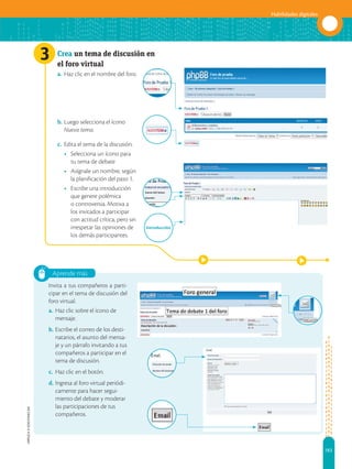 183
Habilidades digitales
APPLICA
©
EDICIONES
SM
Aprende más
3 Crea un tema de discusión en
el foro virtual
a. 	Haz clic en el nombre del foro.
b. 	Luego selecciona el ícono
Nuevo tema.
c. 	Edita el tema de la discusión.
•	 Selecciona un ícono para
tu tema de debate
•	 Asígnale un nombre, según
la planificación del paso 1.
•	 Escribe una introducción
que genere polémica
o controversia. Motiva a
los invitados a participar
con actitud crítica, pero sin
irrespetar las opiniones de
los demás participantes.
Invita a tus compañeros a parti-
cipar en el tema de discusión del
foro virtual.
a.	Haz clic sobre el ícono de
mensaje.
b.	Escribe el correo de los desti-
natarios, el asunto del mensa-
je y un párrafo invitando a tus
compañeros a participar en el
tema de discusión.
c.	 Haz clic en el botón.
d.	Ingresa al foro virtual periódi-
camente para hacer segui-
miento del debate y moderar
las participaciones de tus
compañeros.
Introducción
 