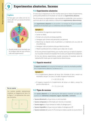 210
APPLICA
©
EDICIONES
SM
Bloque
Estadística
y
probabilidad
9 Experimentos aleatorios. Sucesos
1
2
3
4
5
Explora
Se hace girar una ruleta con los nú-
meros del 1 al 5 y se anota el número
obtenido.
•	 ¿Puede predecirse el resultado que
se consigue cada vez que se lleva a
cabo este experimento?
Ten en cuenta
E
A A
Los sucesos pueden representarse
mediante un diagrama de Venn. En
la Figura 1, se representan dos suce-
sos contrarios.
Figura 1
9.1 Experimentos aleatorios
En este caso, la respuesta es no. Por muchas veces que se repita el experimento,
jamás podrá predecirse el resultado. Se trata de un experimento aleatorio.
Por el contrario, los experimentos cuyo resultado es predecible, como anotar a
qué hora sale el sol cada mañana, se denominan experimentos deterministas.
Un experimento aleatorio es una acción o un ensayo en el que no puede
predecirse el resultado que va a obtenerse antes de realizarlo.
Ejemplo 1
Se consideran los siguientes experimentos:
•	 Lanzar un dado.
•	 Extraer una carta de una baraja española.
•	 Averiguar qué número está pensando una persona.
•	 Determinar la relación entre el perímetro y el diámetro de una serie de
circunferencias.
•	 Averiguar cuál es el próximo día que habrá luna llena.
•	 Medir la aceleración de un objeto que se deja caer al vacío.
En los tres primeros experimentos, por muchas veces que se repita la experien-
cia, no puede conocerse el resultado. Por lo tanto, son experimentos aleatorios.
En los tres últimos experimentos, puede conocerse el resultado antes de
realizarlos.De modo que son experimentos deterministas.
9.2 Espacio muestral
El espacio muestral es el conjunto formado por todos los resultados posibles
de un experimento aleatorio. Se denota con E.
Ejemplo 2
•	 En el experimento aleatorio de lanzar dos monedas al aire y anotar sus
resultados, tal que C es cara y S es sello, el espacio muestral es:
E 5 {CC, CS, SC, SS}.
•	 El espacio muestral en el experimento de lanzar un dado y anotar los
puntos obtenidos es:
E 5 {1, 2, 3, 4, 5, 6}.
9.3 Tipos de sucesos 
Un suceso aleatorio es un subconjunto del espacio muestral. Los tipos de
sucesos son: elemental, compuesto, seguro, imposible y contrario.
•	 Suceso elemental es el que tiene un solo resultado.
•	 Suceso compuesto es el formado por más de un resultado.
•	 Suceso seguro es el que siempre se realiza. Se designa por E.
•	 Suceso imposible es el que nunca se realiza. Se designa por [.
•	 Suceso contrario del suceso A (
2
A) es el que se realiza cuando no ocurre el de A.
 