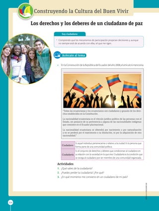APPLICA
©
EDICIONES
SM
224
Construyendo la Cultura del Buen Vivir
224
Los derechos y los deberes de un ciudadano de paz
•	 Comprendo que los mecanismos de participación propician decisiones y, aunque
no siempre esté de acuerdo con ellas, sé que me rigen.
Soy ciudadano
Acércate al tema
•	 EnlaConstitucióndelaRepúblicadelEcuadordelaño2008,elartículo6menciona:
“Todas las ecuatorianas y los ecuatorianos son ciudadanos y gozarán de los dere-
chos establecidos en la Constitución.
La nacionalidad ecuatoriana es el vínculo jurídico político de las personas con el
Estado, sin perjuicio de su pertenencia a alguna de las nacionalidades indígenas
que coexisten en el Ecuador plurinacional.
La nacionalidad ecuatoriana se obtendrá por nacimiento o por naturalización
y no se perderá por el matrimonio o su disolución, ni por la adquisición de otra
nacionalidad.”
Ciudadano
Es aquel individuo perteneciente o relativo a la ciudad. Es la persona que
forma parte de una comunidad política.
Ciudadanía
Es el conjunto de derechos y deberes que condicionan al ciudadano en
su relación con la sociedad en la que vive. Ciudadanía es la condición que
se otorga al ciudadano por ser miembro de una comunidad organizada.
Actividades
1.	 ¿Qué sabes de la ciudadanía?
2.	 ¿Puedes perder la ciudadanía? ¿Por qué?
3.	 ¿En qué momento me convierto en un ciudadano de mi país?
APPLICA
©
EDICIONES
SM
SM
Ediciones
SM
Ediciones
 