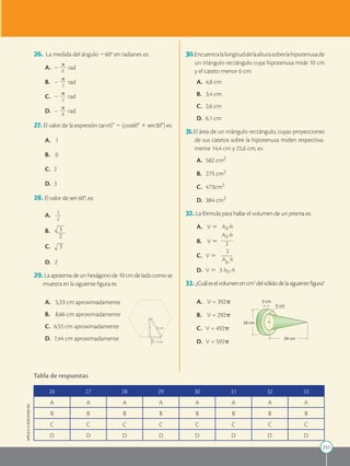231
APPLICA
©
EDICIONES
SM
26. La medida del ángulo 260° en radianes es:
A. 	2
p
2
2
2
6
rad
B. 	 2
p
2
2
2
3
rad
C. 	2
p
2
2
2
2
rad
D. 	2
p
2
2
2
8
rad
27. El valor de la expresión tan 458 2 (cos 608 1 sen 308) es:
A. 	 1
B. 	 0
C. 	2
D. 	3
28. El valor de sen 60°, es:
A. 1
2
2
2
2
B.
2
3
C. 3
D. 2
29. La apotema de un hexágono de 10 cm de lado como se
muestra en la siguiente figura es:
h 10 cm
 5 cm
10
2
A. 	 5,33 cm aproximadamente
B. 	 8,66 cm aproximadamente
C. 	6,55 cm aproximadamente
D. 	7,44 cm aproximadamente
26 27 28 29 30 31 32 33
A A A A A A A A
B B B B B B B B
C C C C C C C C
D D D D D D D D
Tabla de respuestas
30.Encuentralalongituddelaalturasobrelahipotenusade
un triángulo rectángulo cuya hipotenusa mide 10 cm
y el cateto menor 6 cm:
A. 	4,8 cm
B. 	 3,4 cm
C. 	2,6 cm
D. 	6,1 cm
31.El área de un triángulo rectángulo, cuyas proyecciones
de sus catetos sobre la hipotenusa miden respectiva-
mente 14,4 cm y 25,6 cm, es:
A. 	582 cm2
B. 275 cm2
C. 	473cm2
D. 	384 cm2
32. La fórmula para hallar el volumen de un prisma es:
A. 	 V 5 Ab?h
B. 	 V 5
Ab?h
2
2
2
2
2
2
3
C. 	V 5
3
2
2
2
2
2
2
Ab?
h
D. 	V 5 3 hb?A
33. ¿Cuáleselvolumenencm3
delsólidodelasiguientefigura?
16 cm
3 cm
5 cm
24 cm
A. 	 V = 392p
B. 	 V = 292p
C. 	V = 492p
D. 	V = 592p
 