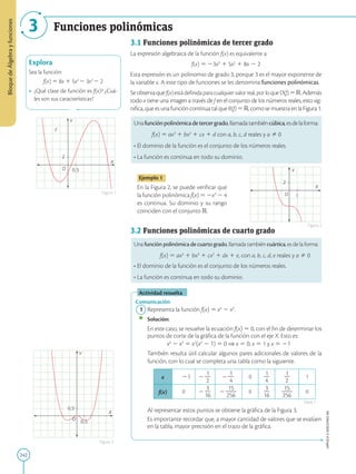242
APPLICA
©
EDICIONES
SM
Bloque
de
Álgebra
y
funciones
3 Funciones polinómicas
Y
f
X
O 0,5
2
Explora
Sea la función:
f(x) 5 8x 1 5x2
2 3x3
2 2
•	 ¿Qué clase de función es f(x)? ¿Cuá-
les son sus características?
Y
X
O
0,5
0,5
Figura 3
Figura 1
Figura 2
Y
X
O 1
2
3.1 Funciones polinómicas de tercer grado
La expresión algebraica de la función f(x) es equivalente a:
f(x) 5 23x3
1 5x2
1 8x 2 2
Esta expresión es un polinomio de grado 3, porque 3 es el mayor exponente de
la variable x. A este tipo de funciones se les denomina funciones polinómicas.
Seobservaquef(x)estádefinidaparacualquiervalorreal,porloqueD(f)5R.Además
todo x tiene una imagen a través de f en el conjunto de los números reales, esto sig-
nifica, que es una función continua tal que R(f) 5R, como se muestra en la Figura 1.
Unafunciónpolinómicadetercergrado,llamadatambiéncúbica,esdelaforma:
	f(x) 5 ax3
1 bx2
1 cx 1 d con a, b, c, d reales y a Þ 0
• El dominio de la función es el conjunto de los números reales.
• La función es continua en todo su dominio.
Ejemplo 1
En la Figura 2, se puede verificar que
la función polinómica f(x) 5 2x3
2 4
es continua. Su dominio y su rango
coinciden con el conjunto R.
3.2 Funciones polinómicas de cuarto grado
Una función polinómica de cuarto grado, llamada también cuártica, es de la forma:
	f(x) 5 ax4
1 bx3
1 cx2
1 dx 1 e, con a, b, c, d, e reales y a Þ 0
• El dominio de la función es el conjunto de los números reales.
• La función es continua en todo su dominio.
Actividad resuelta
Comunicación
	1	 Representa la función f(x) 5 x4
2 x2
.
		
Solución:
		
En este caso, se resuelve la ecuación f(x) 5 0, con el fin de determinar los
puntos de corte de la gráfica de la función con el eje X. Esto es:
x4
2 x2
5 x2
(x2
2 1) 5 0 ⇒ x 5 0, x 5 1 y x 5 21
		
También resulta útil calcular algunos pares adicionales de valores de la
función, con lo cual se completa una tabla como la siguiente.
x 21 2
1
2
2
2
1
2
4
0
1
2
4
1
2
2
1
f(x) 0 2
3
2
16
2
15
2
2
256
0
3
2
16
15
2
2
256
0
		
Al representar estos puntos se obtiene la gráfica de la Figura 3.
		
Es importante recordar que, a mayor cantidad de valores que se evalúen
en la tabla, mayor precisión en el trazo de la gráfica.
Tabla 1
 