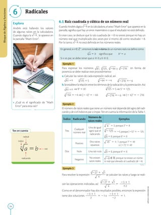 24
Bloque
de
Álgebra
y
funciones
APPLICA
©
EDICIONES
SM
6 Radicales
Explora
Andrés está hallando los valores
de algunas raíces en la calculadora.
Cuando digita la , le aparece en
la pantalla “Math Error”.
•	 ¿Cuál es el significado de “Math
Error” para esta raíz?
Ten en cuenta
índice
radical
radicando
raíz
6.1 Raíz cuadrada y cúbica de un número real
Cuando Andrés digita en la calculadora, el aviso “Math Error” que aparece en la
pantalla, significa que hay un error matemático o que el resultado no está definido.
En este caso, se deduce que la raíz cuadrada de 28 no existe porque no hay un
número real que multiplicado dos veces por sí mismo dé como resultado 28.
Por lo tanto, no está definida en los números reales.
Engeneral,sin[Z1
,entonceslaraízn-ésimadeunnúmerorealasedefinecomo:
	 5 b	 significa que	 bn
5 a
Si n es par, se debe tener que a $ 0 y b $ 0.
Ejemplo 1
Para expresar los números 216 en forma de
potencia se debe realizar este procedimiento:
a.	Calcular las raíces de cada expresión radical, así:
	 9 	 	 	 216 6
b.	Seestablecelarelaciónentrelostérminosdelaradicaciónylapotenciación.Así:
	 9 ⇒ 92
5 81	 ⇒ 53
5 125
	 ⇒ (2 4)3
5 – 64	 216 6 ⇒ (2 6)3
5 2 216
Ejemplo 2
El número de raíces reales que tiene un número real depende del signo del radi-
cando y de si el índice es par o impar. Ten en cuenta la información de la Tabla 1.
Índice Radicando
Número de
raíces reales
Ejemplos
Tres
Cualquier
número real
Una de igual
signo que el
radicando
3
5 2, porque 23
5 8
3
5 25, porque (25)3
5 2 125
5 0, porque 03
5 0
Dos
Positivo
Dos raíces
opuestas
49 5 6 7, porque 72
5 49
o (27)2
5 49
Nulo Una raíz nula 5 0, porque 02
5 0
Negativo
No existen
raíces reales
Ó R, porque no existe un núme-
ro real que elevado al cuadrado dé 28.
Ejemplo 3
Para resolver la expresión
4
se calculan las raíces y luego se reali-
zan las operaciones indicadas, así:
4
5
23 1 1
2
2
2
2
2
62
Como en el denominador hay dos resultados posibles, entonces la expresión
tiene dos soluciones:
23 1 1
2
2
2
2
2
2
5 21 o
23 1 1
2
2
2
2
2
22
5 1.
Tabla 1
SM
Ediciones
 