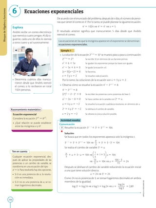 250
APPLICA
©
EDICIONES
SM
Bloque
de
Álgebra
y
funciones
6 Ecuaciones exponenciales
Explora
Andrés recibe un correo electrónico
que reenvía a cuatro amigos. Al día si-
guiente, cada uno de ellos lo reenvía
a otros cuatro y así sucesivamente.
•	 Determina cuántos días transcu-
rrieron desde que Andrés reenvió
el correo, si lo recibieron en total
1 024 personas.
Razonamiento matemático
Ecuación exponencial
Considera la ecuación 2(9
a
)
5 8(3
b
)
.
•	 ¿Qué relación se puede establecer
entre las incógnitas a y b?
Ten en cuenta
Cualquier ecuación exponencial, des-
pués de aplicar las propiedades de las
potencias o un cambio de variable, se
transforma en una ecuación del tipo 		
ax
5 b. Para resolverla hay dos opciones.
• 	Si b es una potencia de a, la resolu-
ción es inmediata.
•	 Si b no es una potencia de a, se to-
man logaritmos decimales.
Deacuerdoconelenunciadodelproblema,despuésdexdías,elnúmerodeperso-
nas que tienen el correo es 4x
. Por lo tanto, se puede plantear la siguiente ecuación.
4x
5 1 024 ⇒ 4x
5 45
⇒ x 5 5
El resultado anterior significa que transcurrieron 5 días desde que Andrés
reenvió el correo.
Las ecuaciones en las que la incógnita aparece en el exponente se denominan
ecuaciones exponenciales.
Ejemplo 1
•	 La solución de la ecuación 2x² 1 6
5 32x
se muestra paso a paso a continuación:
	
2x² 1 6
5 25x
		 Se escribe 32 en términos de sus factores primos.
	
x2
1 6 5 5x		 Se igualan los exponentes porque las bases son iguales.
	
x2
2 5x 1 6 5 0	 Se iguala la ecuación a 0.
	
(x23)(x22) 5 0	 Se factoriza.
	
x 5 3 y x 5 2	 Se resuelve cada ecuación.
	
Por lo tanto, las soluciones de la ecuación son x 5 3 y x 5 2.
•	 Observa cómo se resuelve la ecuación 4x
2 2x 1 1
5 8.
	
4x
2 2x 1 1
5 8
	 
(2x
)2
2 2 ? 2x 
5 8	 Se escriben las potencias como potencias de base 2.
	 
u2
2 2u 2 8 5 0	 Se hace cambio de la variable con 2x 
5 u.
	 
u 5 4 y u 5 22	 Se resuelve la ecuación cuadrática resultante, en términos de u.
	 
2x 
5 4 y 2x 
5 22	 Se deshace el cambio de variable.
	 
x 5 2 y 5 22	 Se obtiene la única solución posible.
Actividad resuelta
Comunicación
	1	Resuelve la ecuación 3x 2 1
1 3x
1 3x 1 1
5 104.
		
Solución:
		
Se busca que en todos los exponentes aparezca solo la incógnita x.
		
3x 2 1
1 3x
1 3x 1 1
5 104 ⇒
3x
2
3
1 3x
1 3 ? 3x
5 104
		
Se realiza el cambio de variable 3x
5 u.
		
u
2
3
1 u 1 3 ? u 5 104 ⇒ u 5 104
⇒
13
2
3
u 5 104 ⇒ u 5
104 ? 3
2
2
2
13
5 24
		
Después se deshace el cambio de variable reduciendo la ecuación inicial
a una que tiene solución directa.

u 5 24 ⇒ 3x
5 24
		
Como 24 no es potencia de 3, se toman logaritmos decimales en ambos
miembros de la igualdad.
		
log 3x
5 log 24 ⇒ x log 3 5 log 24 ⇒ x 5
log 24
2
2
2
log 3
5 2,89
SM
Ediciones
 
