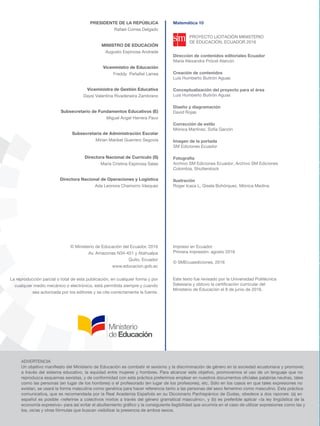 © Ministerio de Educación del Ecuador, 2016
Av. Amazonas N34-451 y Atahualpa
Quito, Ecuador
www.educacion.gob.ec
La reproducción parcial o total de esta publicación, en cualquier forma y por
cualquier medio mecánico o electrónico, está permitida siempre y cuando
sea autorizada por los editores y se cite correctamente la fuente.
ADVERTENCIA
Un objetivo maniﬁesto del Ministerio de Educación es combatir el sexismo y la discriminación de género en la sociedad ecuatoriana y promover,
a través del sistema educativo, la equidad entre mujeres y hombres. Para alcanzar este objetivo, promovemos el uso de un lenguaje que no
reproduzca esquemas sexistas, y de conformidad con esta práctica preferimos emplear en nuestros documentos oﬁciales palabras neutras, tales
como las personas (en lugar de los hombres) o el profesorado (en lugar de los profesores), etc. Sólo en los casos en que tales expresiones no
existan, se usará la forma masculina como genérica para hacer referencia tanto a las personas del sexo femenino como masculino. Esta práctica
comunicativa, que es recomendada por la Real Academia Española en su Diccionario Panhispánico de Dudas, obedece a dos razones: (a) en
español es posible <referirse a colectivos mixtos a través del género gramatical masculino>, y (b) es preferible aplicar <la ley lingüística de la
economía expresiva> para así evitar el abultamiento gráﬁco y la consiguiente ilegibilidad que ocurriría en el caso de utilizar expresiones como las y
los, os/as y otras fórmulas que buscan visibilizar la presencia de ambos sexos.
Impreso en Ecuador
Primera impresión: agosto 2016
© SMEcuaediciones, 2016
Este texto fue revisado por la Universidad Politécnica
Salesiana y obtuvo la certificación curricular del
Ministerio de Educación el 8 de junio de 2016.
PRESIDENTE DE LA REPÚBLICA
Rafael Correa Delgado
MINISTRO DE EDUCACIÓN
Augusto Espinosa Andrade
Viceministro de Educación
Subsecretario de Fundamentos Educativos (E)
Miguel Ángel Herrera Pavo
Subsecretaria de Administración Escolar
Mirian Maribel Guerrero Segovia
Directora Nacional de Operaciones y Logística
Ada Leonora Chamorro Vásquez
Directora Nacional de Currículo (S)
María Cristina Espinosa Salas
Viceministra de Gestión Educativa
Daysi Valentina Rivadeneira Zambrano
Freddy Peñafiel Larrea
Dirección de contenidos editoriales Ecuador
María Alexandra Prócel Alarcón
Creación de contenidos
Luis Humberto Buitrón Aguas
Conceptualización del proyecto para el área
Luis Humberto Buitrón Aguas
Diseño y diagramación
David Rojas
Corrección de estilo
Mónica Martínez, Sofía Garzón
Imagen de la portada
SM Ediciones Ecuador
Fotografía
Archivo SM Ediciones Ecuador, Archivo SM Ediciones
Colombia, Shutterstock
Ilustración
Roger Icaza L, Gisela Bohórquez, Mónica Medina
Matemática 10
PROYECTO LICITACIÓN MINISTERIO
DE EDUCACIÓN, ECUADOR 2016
 