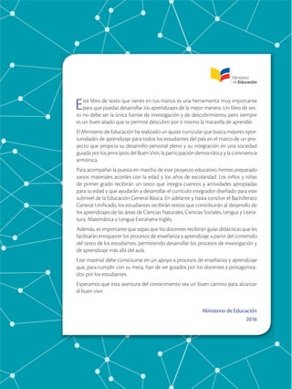 Este libro de texto que tienes en tus manos es una herramienta muy importante
para que puedas desarrollar los aprendizajes de la mejor manera. Un libro de tex-
to no debe ser la única fuente de investigación y de descubrimiento, pero siempre
es un buen aliado que te permite descubrir por ti mismo la maravilla de aprender.
El Ministerio de Educación ha realizado un ajuste curricular que busca mejores opor-
tunidades de aprendizaje para todos los estudiantes del país en el marco de un pro-
yecto que propicia su desarrollo personal pleno y su integración en una sociedad
guiada por los principios del Buen Vivir, la participación democrática y la convivencia
armónica.
Para acompañar la puesta en marcha de este proyecto educativo, hemos preparado
varios materiales acordes con la edad y los años de escolaridad. Los niños y niñas
de primer grado recibirán un texto que integra cuentos y actividades apropiadas
para su edad y que ayudarán a desarrollar el currículo integrador diseñado para este
subnivel de la Educación General Básica. En adelante y hasta concluir el Bachillerato
General Unificado, los estudiantes recibirán textos que contribuirán al desarrollo de
los aprendizajes de las áreas de Ciencias Naturales, Ciencias Sociales, Lengua y Litera-
tura, Matemática y Lengua Extranjera-Inglés.
Además, es importante que sepas que los docentes recibirán guías didácticas que les
facilitarán enriquecer los procesos de enseñanza y aprendizaje a partir del contenido
del texto de los estudiantes, permitiendo desarrollar los procesos de investigación y
de aprendizaje más allá del aula.
Este material debe constituirse en un apoyo a procesos de enseñanza y aprendizaje
que, para cumplir con su meta, han de ser guiados por los docentes y protagoniza-
dos por los estudiantes.
Esperamos que esta aventura del conocimiento sea un buen camino para alcanzar
el buen vivir.
Ministerio de Educación
2016
 