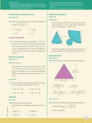 43
APPLICA
©
EDICIONES
SM
g
g
r
r
2 p r
Potencias con exponente entero
Razonamiento
	8.	 Selecciona la expresión que se obtiene al simplificar la
fracción
3x2
y24
(2z3
)22
423
2
2
2
2
2
2
2
2
2
x6
y23
z7
.
	a.	 2
1
2
2
2
2
2
2
x12
y9
z13
	 b.	 2
1
2
2
2
y9
z25
	c.	 x12
y9
z13
	 d.	 x12
y9
Resolución de problemas
	9.	 En matemáticas financieras, la expresión F 5 p(1 1 i)n
determina el valor futuro F de una cantidad inicial p
a una tasa de interés por periodo i dentro de n pe-
riodos. Si se depositan en una cuenta $ 350 000 a un
interés de 0,25 %, determina el valor futuro después de
tres años.
Notación científica
Razonamiento
	
10.	 Lee y resuelve.
	 	
La distancia en el espacio se mide en años luz. Un año
luz es la distancia que recorre un rayo de luz en un
año. Si la velocidad de la luz es de aproximadamente
300 
000 m/s, determina los metros recorridos en un
año luz.
Ejercitación
	
11.	 Elige la expresión que resulta de expresar, en miligra-
mos, la masa de un protón (1,68 ?10227
kg).
	a.	 1,68 ? 10221
mg	 b.	 1,68 ? 10234
mg
	c.	 1,68 ? 10233
mg	 d.	 1,68 ? 10220
mg
Radicales
Ejercitación
	
12.	Selecciona la respuesta correcta.
		
El perímetro de un cuadrado cuyo lado mide 5 cm
es:
	a.	 20 cm	 b.	 20 cm
	c.	 25 cm	 d.	 175 cm
Radicales semejantes
Modelación
	
13.	Resuelve.
		
El área total de un sólido es la suma de todas las áreas
de sus caras. En un cono, el área total se determina a
partir de la expresión 
AT
5 prg 1 pr2
.
		
Determina la expresión del área lateral de un cono si su
generatriz mide 6 cm y el diámetro de su base cm.
Racionalización
Razonamiento
	
14.	Elige la expresión que determina el área del triángulo.
	a.	 	 b.	
	c.	 	 d.	
Comunicación
	
15.	Determina las diferencias que se pueden establecer en
las expresiones y .
		
Justifica tu respuesta.
Indicadores de logro:
•	 Establece relaciones de orden en el conjunto de los números reales, aproxima a
decimales, aplica las propiedades algebraicas de los números reales en el cálculo
de operaciones (adición, producto, potencias, raíces) y la solución de expresiones
numéricas (con radicales en el denominador).
•	 Expresa raíces como potencias con exponentes racionales y emplea las
potencias de números reales con exponentes enteros para leer y escribir en
notación científica información que contenga números muy grandes o muy
pequeños.
•	 Utiliza las distintas notaciones para los intervalos y su representación gráfica.
 