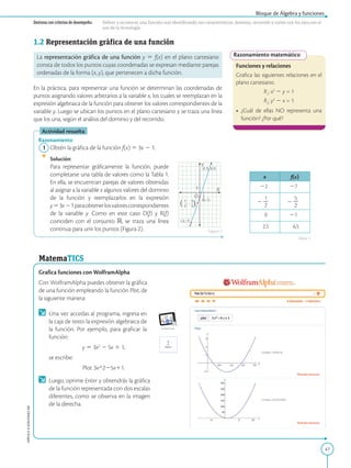 47
APPLICA
©
EDICIONES
SM
Destreza con criterios de desempeño: Definir y reconocer una función real identificando sus características: dominio, recorrido y cortes con los ejes,con el
uso de la tecnología.
Razonamiento matemático
Funciones y relaciones
Grafica las siguientes relaciones en el
plano cartesiano.
R1
: x2
2 y = 1
R2
: y2
2 x = 1
•	 ¿Cuál de ellas NO representa una
función? ¿Por qué?
x f(x)
22 27
2
1
2
2
2
5
2
2
0 21
2,5 6,5
1
(2,5; 6,5)
(0,-1)
(-2,-7)
1
Y
O
X
1
2
2
-
5
2
2
-
(
(
,
1.2 Representación gráfica de una función
La representación gráfica de una función y 5 f(x) en el plano cartesiano
consta de todos los puntos cuyas coordenadas se expresan mediante parejas
ordenadas de la forma (x, y), que pertenecen a dicha función.
En la práctica, para representar una función se determinan las coordenadas de
puntos asignando valores arbitrarios a la variable x, los cuales se reemplazan en la
expresión algebraica de la función para obtener los valores correspondientes de la
variable y. Luego se ubican los puntos en el plano cartesiano y se traza una línea
que los una, según el análisis del dominio y del recorrido.
Actividad resuelta
Razonamiento
	1	Obtén la gráfica de la función f(x) 5 3x 2 1.
		Solución:
		
Para representar gráficamente la función, puede
completarse una tabla de valores como la Tabla 1.
En ella, se encuentran parejas de valores obtenidas
al asignar a la variable x algunos valores del dominio
de la función y reemplazarlos en la expresión
y53x21paraobtenerlosvalorescorrespondientes
de la variable y. Como en este caso D(f) y R(f)
coinciden con el conjunto ℝ, se traza una línea
continua para unir los puntos (Figura 2).
MatemaTICS
Grafica funciones con WolframAlpha
Con WolframAlpha puedes obtener la gráfica
de una función empleando la función Plot, de
la siguiente manera:
	 Una vez accedas al programa, ingresa en
la caja de texto la expresión algebraica de
la función. Por ejemplo, para graficar la
función:
y 5 3x2
2 5x 1 1,
	 se escribe:
Plot 3x^225x11.
	 Luego, oprime Enter y obtendrás la gráfica
de la función representada con dos escalas
diferentes, como se observa en la imagen
de la derecha.
Bloque de Álgebra y funciones
Figura 2
Tabla 1
 