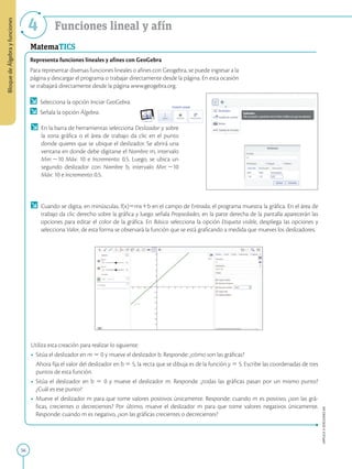56
APPLICA
©
EDICIONES
SM
Bloque
de
Álgebra
y
funciones
4 Funciones lineal y afín
MatemaTICS
Representa funciones lineales y afines con GeoGebra
Para representar diversas funciones lineales o afines con Geogebra, se puede ingresar a la
página y descargar el programa o trabajar directamente desde la página. En esta ocasión
se trabajará directamente desde la página www.geogebra.org.
	 Selecciona la opción Iniciar GeoGebra.
	 Señala la opción Álgebra.
	 Cuando se digita, en minúsculas, f(x)5mx1b en el campo de Entrada, el programa muestra la gráfica. En el área de
trabajo da clic derecho sobre la gráfica y luego señala Propiedades, en la parte derecha de la pantalla aparecerán las
opciones para editar el color de la gráfica. En Básico selecciona la opción Etiqueta visible, despliega las opciones y
selecciona Valor, de esta forma se observará la función que se está graficando a medida que mueves los deslizadores.
Utiliza esta creación para realizar lo siguiente:
•	 Sitúa el deslizador en m 5 0 y mueve el deslizador b. Responde: ¿cómo son las gráficas?
	
Ahora fija el valor del deslizador en b 5 5, la recta que se dibuja es de la función y 5 5. Escribe las coordenadas de tres
puntos de esta función.
•	 Sitúa el deslizador en b 5 0 y mueve el deslizador m. Responde: ¿todas las gráficas pasan por un mismo punto?
¿Cuál es ese punto?
•	 Mueve el deslizador m para que tome valores positivos únicamente. Responde: cuando m es positivo, ¿son las grá-
ficas, crecientes o decrecientes? Por último, mueve el deslizador m para que tome valores negativos únicamente.
Responde: cuando m es negativo, ¿son las gráficas crecientes o decrecientes?
	 En la barra de herramientas selecciona Deslizador y sobre
la zona gráfica o el área de trabajo da clic en el punto
donde quieres que se ubique el deslizador. Se abrirá una
ventana en donde debe digitarse el Nombre m, intervalo
Min: 210 Máx: 10 e Incremento: 0.5. Luego, se ubica un
segundo deslizador con Nombre b, intervalo Min: 210
Máx: 10 e Incremento: 0.5.
 