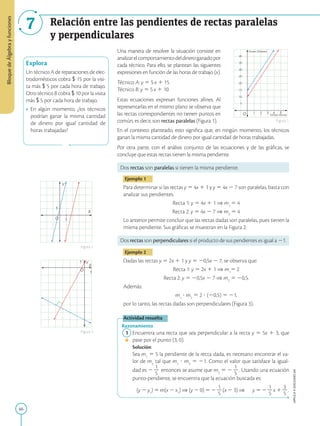 66
APPLICA
©
EDICIONES
SM
Bloque
de
Álgebra
y
funciones
7 Relación entre las pendientes de rectas paralelas
y perpendiculares
O
X
Y
1
1
O
X
Y
1
1
Explora
Un técnico A de reparaciones de elec-
trodomésticos cobra $ 15 por la visi-
ta más $ 5 por cada hora de trabajo.
Otro técnico B cobra $ 10 por la visita
más $ 5 por cada hora de trabajo.
•	 En algún momento, ¿los técnicos
podrían ganar la misma cantidad
de dinero por igual cantidad de
horas trabajadas?
Figura 2
Figura 1
Figura 3
O
5
1
Tiempo (horas)
Dinero (Dólares)
2 3 4 5
10
15
20
25
30
35
40
Una manera de resolver la situación consiste en
analizarelcomportamientodeldineroganadopor
cada técnico. Para ello, se plantean las siguientes
expresiones en función de las horas de trabajo (x).
Técnico A: y 5 5 x 1 15 
Técnico B: y 5 5 x 1 10 
Estas ecuaciones expresan funciones afines. Al
representarlas en el mismo plano se observa que
las rectas correspondientes no tienen puntos en
común, es decir, son rectas paralelas (Figura 1).
En el contexto planteado, esto significa que, en ningún momento, los técnicos
ganan la misma cantidad de dinero por igual cantidad de horas trabajadas.
Por otra parte, con el análisis conjunto de las ecuaciones y de las gráficas, se
concluye que estas rectas tienen la misma pendiente.
Dos rectas son paralelas si tienen la misma pendiente.
Ejemplo 1
Para determinar si las rectas y 5 4x 1 1 y y 5 4x 2 7 son paralelas, basta con
analizar sus pendientes.
Recta 1: y 5 4x 1 1 ⇒ m1
5 4
Recta 2: y 5 4x 2 7 ⇒ m2
5 4
Lo anterior permite concluir que las rectas dadas son paralelas, pues tienen la
misma pendiente. Sus gráficas se muestran en la Figura 2.
Dos rectas son perpendiculares si el producto de sus pendientes es igual a 21.
Ejemplo 2
Dadas las rectas y 5 2x 1 1 y y 5 20,5x 2 7, se observa que:
Recta 1: y 5 2x 1 1 ⇒ m1
5 2
Recta 2: y 5 20,5x 2 7 ⇒ m2
5 20,5.
Además:
m1
? m2
5 2 ? (20,5) 5 21,
por lo tanto, las rectas dadas son perpendiculares (Figura 3).
Actividad resuelta
Razonamiento
	1	Encuentra una recta que sea perpendicular a la recta y 5 5x 1 3, que
pase por el punto (3, 0).
		Solución:
		
Sea m1
5 5 la pendiente de la recta dada, es necesario encontrar el va-
lor de m2
tal que m1
? m2
5 21. Como el valor que satisface la igual-
dad es 2
1
2
5
entonces se asume que m2
5 2
1
2
5
. Usando una ecuación
punto-pendiente, se encuentra que la ecuación buscada es:
		 (y 2 y1
) 5 m(x 2 x1
) ⇒ (y 2 0) 5 2
1
2
5
(x 2 3) ⇒	 
y 5 2
1
2
5
x 1
3
2
5
.
 
