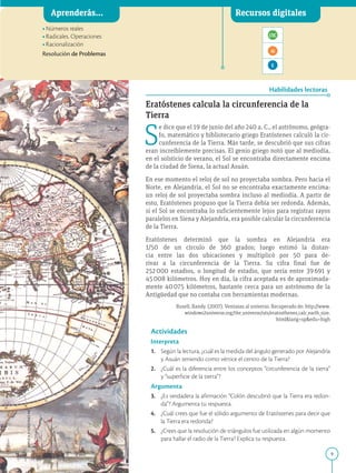 9
APPLICA
©
EDICIONES
SM
Aprenderás... Recursos digitales
Habilidades lectoras
•Números reales
•Radicales. Operaciones
•Racionalización

Resolución de Problemas
Eratóstenes calcula la circunferencia de la
Tierra
S
e dice que el 19 de junio del año 240 a. C., el astrónomo, geógra-
fo, matemático y bibliotecario griego Eratóstenes calculó la cir-
cunferencia de la Tierra. Más tarde, se descubrió que sus cifras
eran increíblemente precisas. El genio griego notó que al mediodía,
en el solsticio de verano, el Sol se encontraba directamente encima
de la ciudad de Siena, la actual Asuán.
En ese momento el reloj de sol no proyectaba sombra. Pero hacia el
Norte, en Alejandría, el Sol no se encontraba exactamente encima:
un reloj de sol proyectaba sombra incluso al mediodía. A partir de
esto, Eratóstenes propuso que la Tierra debía ser redonda. Además,
si el Sol se encontraba lo suficientemente lejos para registrar rayos
paralelos en Siena y Alejandría, era posible calcular la circunferencia
de la Tierra.
Eratóstenes determinó que la sombra en Alejandría era
1/50 de un círculo de 360 grados; luego estimó la distan-
cia entre las dos ubicaciones y multiplicó por 50 para de-
rivar a la circunferencia de la Tierra. Su cifra final fue de
252000 estadios, o longitud de estadio, que sería entre 39691 y
45008 kilómetros. Hoy en día, la cifra aceptada es de aproximada-
mente 40075 kilómetros, bastante cerca para un astrónomo de la
Antigüedad que no contaba con herramientas modernas.
Rusell, Randy. (2007). Ventanas al universo. Recuperado de: http://www.
windows2universe.org/the_universe/uts/eratosthenes_calc_earth_size.
htmllang=spedu=high
Actividades
Interpreta
1. Según la lectura, ¿cuál es la medida del ángulo generado por Alejandría
y Asuán teniendo como vértice el centro de la Tierra?
2. ¿Cuál es la diferencia entre los conceptos “circunferencia de la tierra”
y “superficie de la tierra”?
Argumenta
3. ¿Es verdadera la afirmación “Colón descubrió que la Tierra era redon-
da”? Argumenta tu respuesta.
4. ¿Cuál crees que fue el sólido argumento de Eratóstenes para decir que
la Tierra era redonda?
5. ¿Crees que la resolución de triángulos fue utilizada en algún momento
para hallar el radio de la Tierra? Explica tu respuesta.
SM Ediciones
 