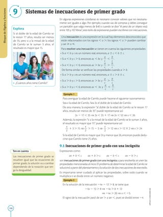 100
APPLICA
©
EDICIONES
SM
Bloque
de
Álgebra
y
funciones
9 Sistemas de inecuaciones de primer grado
Explora
Si al doble de la edad de Camilo se
le restan 17 años, resulta ser menos
de 35; pero si a la mitad de la edad
de Camilo se le suman 3 años, el
resultado es mayor que 15.
• ¿Cuántos años tiene Camilo?
Ten en cuenta
Las inecuaciones de primer grado se
resuelven igual que las ecuaciones de
primer grado, la solución va a cambiar
dependiendo de la notación que ten-
ga la desigualdad.
En algunas expresiones cotidianas es necesario conocer valores que no necesaria-
mente son iguales a algo. Por ejemplo, cuando vas de compras y debes conseguir
un pantalón que valga menos de $40 o cuando se dice “el peso de un objeto está
entre105y107libras”,esteestilodeexpresionespuedenescribirseconinecuaciones.
Una inecuación es una expresión en la cual hay elementos desconocidos que
están relacionados con los signos , o .; los signos , o . pueden cambiar
y ser  o .
Para resolver una inecuación se tienen en cuenta las siguientes propiedades:
• Si a , b y c es un número real, entonces, a 6 c , b 6 c.
• Si a , b y c . 0, entonces ac , bc y
a
2
c
,
b
2
c
.
• Si a , b y c , 0, entonces ac . bc y
a
2
c
.
b
2
c
.
De forma similar se verifican las propiedades cuando a . b.
• Si a . b y c es un número real, entonces, a 6 c . b 6 c.
• Si a . b y c . 0, entonces ac . bc y
a
2
c
.
b
2
c
.
• Si a . b y c , 0, entonces ac , bc y
a
2
c
,
b
2
c
.
Ejemplo 1
Para averiguar la edad de Camilo puede hacerse el siguiente razonamiento:
Sea x la edad de Camilo. Sea 2x el doble de la edad de Camilo.
De esta manera, la expresión “al doble de la edad de Camilo se le restan 17
años, resulta ser menos de 35” puede representarse así:
2x 2 17 , 35 ⇒ 2x , 35 1 17 ⇒ 2x , 52 ⇒ x , 26
Además, la expresión “si a la mitad de la edad de Camilo se le suman 3 años,
el resultado es mayor que 15” puede representarse así:
x
2
2
1 3 . 15 ⇒
x
2
2
. 15 2 3 ⇒
x
2
2
. 12 ⇒ x . 12 3 2 ⇒ x . 24
Si la edad de Camilo es mayor que 24 y menor que 26, entonces puede dedu-
cirse que Camilo tiene 25 años.
9.1 Inecuaciones de primer grado con una incógnita
Expresiones como:
ax 1 b , c  ax 1 b . c  ax 2 b , c  ax 2 b . c
son inecuaciones de primer grado con una incógnita y para resolverlas se unen las
propiedades mencionadas al inicio. El problema de determinar la edad de Camilo se
solucionóapartirdelplanteamientoylasolucióndedosinecuacionesdeesteestilo.
Es importante tener cuidado al aplicar las propiedades, sobre todo cuando se
multiplica o se divide entre un número negativo.
Ejemplo 2
En la solución de la inecuación 24x 2 12 . 8, se tiene que:
24x 2 12 . 8 ⇒ 24x . 8 1 12
⇒ 24x . 20 ⇒ x , 25.
El signo de la inecuación pasó de ser . a ser ,, pues se dividió entre 24.
SM
Ediciones
 