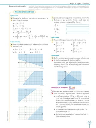 103
Bloque de Álgebra y funciones
APPLICA
©
EDICIONES
SM
1
1
Y
X
O
1
1
Y
X
O
1
1
Y
X
O
1
1
Y
X
O
Ejercitación
2 Resuelve las siguientes inecuaciones y representa la
solución gráficamente:
a. 22x 2 3 . 5
b. 25x 1 4 , 3
c. 6x 2 (4 1 3x) , 2x 1 4
d.
26x 1 7
2
2
2
2
2
23
.
8x 2 4
2
2
2
2
2
e. 22 ,
2x
2
2
3
2
5x 2 3
2
2
2
2
12
13
Razonamiento
3 Relaciona la inecuación con la gráfica correspondiente
a su solución.
a. 3x 2 2y . 1 b. 2x 1 y , 24
c. 3x 2 4y , 22 d. x 1 3y . 2
Desarrolla tus destrezas
1
1
Y
X
O
4 La solución de la siguiente inecuación es incorrecta.
Explica por qué y escribe frente a cada paso del
proceso lo que se hizo y cuál fue el error.

3
2
x
, 2

3 , 2x

3
2
x
, x
Ejercitación
5 Resuelve los siguientes sistemas de inecuaciones.
a. b.
c. d.
Modelación
6 Define un sistema de inecuaciones cuya solución, sea
la región resaltada en la siguiente gráfica.
		
Escribe los pasos que seguiste para determinar dicho
sistema y explica si es el único que puede cumplir las
condiciones pedidas.
Resolución de problemas
7 Plantea para cada caso una inecuación con la que se des-
criba la situación. Luego, resuélvela y verifica la respuesta.
a. Una furgoneta pesa 875 kg. La diferencia entre su
peso cuando está vacía y el peso de la carga que
lleve no debe ser inferior a 415 kg. Si deben cargarse
4 cajones iguales, ¿cuánto puede pesar, como máxi-
mo, cada uno de ellos para poder ser transportado
en la furgoneta?
b. ¿Cuáles son los números cuyo triple excede a su
duplo en más de 20?
c. Si el lado de un cuadrado es mayor o igual que 7,
¿cuál es su perímetro?
Destrezas con criterios de desempeño: • Resolver de manera geométrica una inecuación lineal con dos incógnitas en el plano cartesiano sombreando la solución.
• Resolver un sistema de inecuaciones lineales con dos incógnitas de manera gráfica (en el plano) y reconocer la zona
común sombreada como solución del sistema.
Figura 5
Figura 9
Figura 6
Figura 7
Figura 8
 