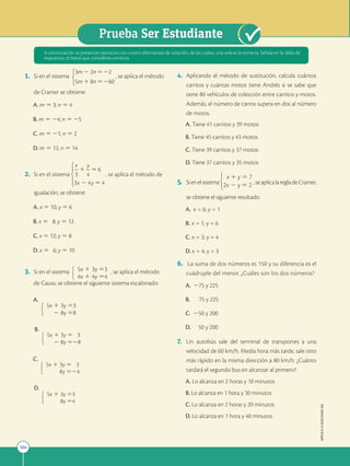104
Prueba Ser Estudiante
APPLICA
©
EDICIONES
SM
1. Si en el sistema , se aplica el método
de Cramer se obtiene:
A. m 5 3; n 5 4
B. m 5 24; n 5 25
C. m 5 21; n 5 2
D. m 5 12; n 5 14
2. Si en el sistema , se aplica el método de
igualación, se obtiene:
A. x 5 10; y 5 6
B. x 5 8; y 5 12
C. x 5 12; y 5 8
D. x 5 6; y 5 10
3. Si en el sistema 5x 1 3y 53
4x 1 4y 54
, se aplica el método
de Gauss, se obtiene el siguiente sistema escalonado:
A.
5x 1 3y 53
2 8y 58
B.
5x 1 3y 5 3
2 8y 528
C.
5x 1 3y 5 3
8y 524
D.
5x 1 3y 53
8y 54
4. Aplicando el método de sustitución, calcula cuántos
carritos y cuántas motos tiene Andrés si se sabe que
tiene 80 vehículos de colección entre carritos y motos.
Además, el número de carros supera en dos al número
de motos.
A. Tiene 41 carritos y 39 motos
B. Tiene 45 carritos y 43 motos
C. Tiene 39 carritos y 37 motos
D. Tiene 37 carritos y 35 motos
5. Sienelsistema
x 1 y 5 7
2x 2 y 5 2 ,seaplicalaregladeCramer,
se obtiene el siguiente resultado:
A. x = 6; y = 1
B. x = 1; y = 6
C. x = 3; y = 4
D. x = 4; y = 3
6. La suma de dos números es 150 y su diferencia es el
cuádruple del menor. ¿Cuáles son los dos números?
A. 275 y 225
B. 75 y 225
C. 250 y 200
D. 50 y 200
7. Un autobús sale del terminal de transportes a una
velocidad de 60 km/h. Media hora más tarde, sale otro
más rápido en la misma dirección a 80 km/h. ¿Cuánto
tardará el segundo bus en alcanzar al primero?
A. Lo alcanza en 2 horas y 10 minutos
B. Lo alcanza en 1 hora y 30 minutos
C. Lo alcanza en 2 horas y 20 minutos
D. Lo alcanza en 1 hora y 40 minutos
A continuación se presentan ejercicios con cuatro alternativas de solución, de las cuales, una sola es la correcta. Señala en la tabla de
respuestas, el literal que consideres correcto.
 