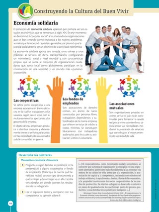 APPLICA
©
EDICIONES
SM
Desarrolla tus destrezas
106
Construyendo la Cultura del Buen Vivir
1 2 3
Economía solidaria
El concepto de economía solidaria apareció por primera vez en es-
tudios económicos que se remontan al siglo XIX. En ese momento
se denominó “economía social” a las innovadoras organizaciones
que se iban creando como respuesta a los nuevos problemas
sociales que la sociedad capitalista generaba y se planteó que la
justicia social debería ser un objetivo de la actividad económica.
La economía solidaria aporta una mirada, unos valores y unas
prácticas al servicio de dicha transformación, configurando
un movimiento social a nivel mundial y con características
propias que se suma al conjunto de organizaciones ciuda-
danas que, tanto local como globalmente, participan en la
construcción de una sociedad y un mundo más equitativo
y sostenible.

Las cooperativas
Se define como cooperativa a una
empresa asociativa sin ánimo de lu-
cro, en la cual los trabajadores o los
usuarios, según sea el caso, son si-
multáneamente los aportantes y los
gestores de la empresa.
El objeto de esta empresa es produ-
cir o distribuir conjunta y eficiente-
mente bienes o servicios para satisfa-
cer las necesidades de sus asociados
y de la comunidad en general.

Los fondos de
empleados
Son asociaciones de derecho
común, sin ánimo de lucro,
constituidas por personas libres,
trabajadores dependientes y su-
bordinados de la misma empresa,
que ofrecen servicios de crédito a
costos mínimos. Se constituyen
básicamente con trabajadores
asalariados, para los cuales su aso-
ciación y retiro es voluntario.

Las asociaciones
mutuales
Son organizaciones privadas sin
ánimo de lucro que están cons-
tituidas para fomentar la ayuda
recíproca entre sus miembros, sa-
tisfaciendo sus necesidades me-
diante la prestación de servicios
que contribuyan al mejoramien-
to de su calidad de vida.
Planeación económica y financiera
1 Pregunta a algún familiar si pertenece o ha
pertenecido a alguna cooperativa o fondo
de empleados. Pídele que te cuente qué be-
neficios recibió de este tipo de economía y
qué ventajas y desventajas ve en ella. Escribe
tres párrafos en donde cuentes los resulta-
dos de tu indagación.
2 Lee el siguiente texto y comparte con tus
compañeros tu opinión sobre él.
[...] El cooperativismo, como movimiento social y económico, se
convierte por su forma de organización y principios en una impor-
tante alternativa: pone como valor fundamental a las personas y la
mejora de su calidad de vida antes que a la especulación, la acu-
mulación de capital y la competencia, teniendo como cimiento el
trabajo solidario y la ayuda mutua dentro y fuera de la cooperativa,
y la propiedad común entre los socios cooperativistas de los me-
dios de producción. Su objetivo es lograr un desarrollo económico
en plano de igualdad entre los que forman parte del proceso pro-
ductivo, y una distribución equitativa de la riqueza [...]
Behoteguy Chávez, René. (consultado en Octubre 2016 ). El cooperativismo y la
Economía Solidaria (como alternativa). Recuperado de: http://webcache.googleuser-
content.com/search?q=cache:1izxmqwVmjQJ:aise.surestegc.org/documentos/coopera-
tivismo.doc+cd=1hl=enct=clnkgl=ec
SM
Ediciones
 
