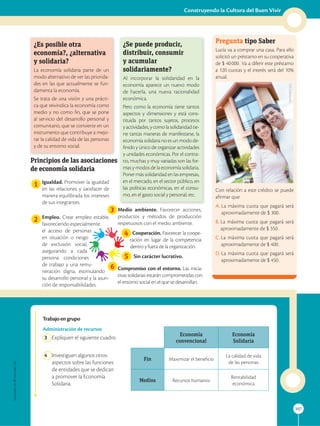 107
Construyendo la Cultura del Buen Vivir
Administración de recursos
3 Expliquen el siguiente cuadro.
4 Investiguen algunos otros
aspectos sobre las funciones
de entidades que se dedican
a promover la Economía
Solidaria.
Economía
convencional
Economía
Solidaria
Fin Maximizar el beneficio
La calidad de vida
de las personas
Medios Recursos humanos
Rentabilidad
económica
Pregunta tipo Saber
Lucía va a comprar una casa. Para ello
solicitó un préstamo en su cooperativa
de $ 40000. Va a diferir este préstamo
a 120 cuotas y el interés será del 10%
anual.
Con relación a este crédito se puede
afirmar que:
A. 
La máxima cuota que pagará será
aproximadamente de $ 300.
B. 
La máxima cuota que pagará será
aproximadamente de $ 350.
C. 
La máxima cuota que pagará será
aproximadamente de $ 400.
D. 
La máxima cuota que pagará será
aproximadamente de $ 450.

¿Es posible otra
economía?, ¿alternativa
y solidaria?
La economía solidaria parte de un
modo alternativo de ver las priorida-
des en las que actualmente se fun-
damenta la economía.
Se trata de una visión y una prácti-
ca que reivindica la economía como
medio y no como fin, que se pone
al servicio del desarrollo personal y
comunitario, que se convierte en un
instrumento que contribuye a mejo-
rar la calidad de vida de las personas
y de su entorno social.

¿Se puede producir,
distribuir, consumir
y acumular
solidariamente?
Al incorporar la solidaridad en la
economía aparece un nuevo modo
de hacerla, una nueva racionalidad
económica.
Pero como la economía tiene tantos
aspectos y dimensiones y está cons-
tituida por tantos sujetos, procesos
yactividades,ycomolasolidaridadtie-
ne tantas maneras de manifestarse, la
economía solidaria no es un modo de-
finido y único de organizar actividades
y unidades económicas. Por el contra-
rio, muchas y muy variadas son las for-
mas y modos de la economía solidaria.
Poner más solidaridad en las empresas,
en el mercado, en el sector público, en
las políticas económicas, en el consu-
mo, en el gasto social y personal, etc.

Principios de las asociaciones
de economía solidaria
1
2
Igualdad. Promover la igualdad
en las relaciones y satisfacer de
manera equilibrada los intereses
de sus integrantes.
Empleo. Crear empleo estable,
favoreciendo especialmente
el acceso de personas
en situación o riesgo
de exclusión social,
asegurando a cada
persona condiciones
de trabajo y una remu-
neración digna, estimulando
su desarrollo personal y la asun-
ción de responsabilidades.
Medio ambiente. Favorecer acciones,
productos y métodos de producción
respetuosos con el medio ambiente.
Cooperación. Favorecer la coope-
ración en lugar de la competencia
dentro y fuera de la organización.
Sin carácter lucrativo.
Compromiso con el entorno. Las inicia-
tivas solidarias estarán comprometidas con
el entorno social en el que se desarrollan.
3
4
5
6
SM
Ediciones
Trabajoengrupo
 