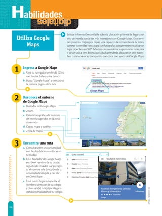 108
APPLICA
©
EDICIONES
SM
2
1
3
Evaluar información confiable sobre la ubicación y forma de llegar a un
sitio de interés puede ser más interesante con Google Maps. Este servi-
dor presenta mapas por capas: una capa con la nomenclatura de calles,
carreras y avenidas y otra capa con fotografías que permiten visualizar un
lugar específico en 360°. Además, este servidor te sugiere varias rutas para
ir de un sitio a otro. En esta actividad aprenderás a buscar un sitio especí-
fico, trazar una ruta y compartirla con otros, con ayuda de Google Maps.
Ingresa a Google Maps
a. Abre tu navegador preferido (Chro-
me, Firefox, Safari, entre otros).
b. Busca “Google Maps” y selecciona
la primera página de la lista.
Reconoce el entorno
de Google Maps
a. Buscador de Google Maps.
b. Zoom.
c. Galería fotográfica de los sitios
de interés sugeridos en la zona
observada.
d. Capas: mapa y satélite.
e. Zona de mapa
Utiliza Google
Maps
Encuentra una ruta
a. Consulta sobre una universidad
con facultad de matemáticas en
tu ciudad.
b. En el buscador de Google Maps
escribe el nombre de tu ciudad
seguido de Ecuador. Luego, ingre-
sa el nombre o la dirección de la
universidad escogida y haz clic
en Cómo llegar.
c. En el punto de partida escribe el
nombre o dirección de tu colegio
y observa la(s) ruta(s) para llegar a
dicha universidad desde tu colegio.
 