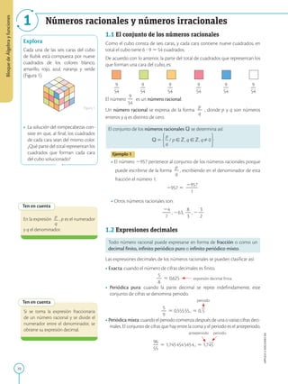 10
APPLICA
©
EDICIONES
SM
1 Números racionales y números irracionales
Explora
Cada una de las seis caras del cubo
de Rubik está compuesta por nueve
cuadrados de los colores blanco,
amarillo, rojo, azul, naranja y verde
(Figura 1).
• La solución del rompecabezas con-
siste en que, al final, los cuadrados
de cada cara sean del mismo color.
¿Qué parte del total representan los
cuadrados que forman cada cara
del cubo solucionado?
Figura 1
Ten en cuenta
Ten en cuenta
Si se toma la expresión fraccionaria
de un número racional y se divide el
numerador entre el denominador, se
obtiene su expresión decimal.
En la expresión p
2
q
, p es el numerador
y q el denominador.
1.1 El conjunto de los números racionales
Como el cubo consta de seis caras, y cada cara contiene nueve cuadrados, en
total el cubo tiene 6 ? 9 5 54 cuadrados.
De acuerdo con lo anterior, la parte del total de cuadrados que representan los
que forman una cara del cubo, es:
9
2
54
9
2
54
9
2
54
9
2
54
9
2
54
9
2
54
El número
9
2
54
es un número racional.
Un número racional se expresa de la forma
p
2
q
, donde p y q son números
enteros y q es distinto de cero.
El conjunto de los números racionales Q se determina así:
Ejemplo 1
• El número 2957 pertenece al conjunto de los números racionales porque
puede escribirse de la forma
p
2
q
, escribiendo en el denominador de esta
fracción el número 1.
2957 5
2957
2
2
2
1
• Otros números racionales son:
24
2
2
7
, 263,
8
2
3
, 2
3
2
2
1.2 Expresiones decimales
Todo número racional puede expresarse en forma de fracción o como un
decimal finito, infinito periódico puro o infinito periódico mixto.
Las expresiones decimales de los números racionales se pueden clasificar así:
• Exacta: cuando el número de cifras decimales es finito.
		
5
2
8
5 0,625 expresión decimal finita
• Periódica pura: cuando la parte decimal se repite indefinidamente, este
conjunto de cifras se denomina periodo.
						 periodo
5
2
9
5 0,55555... 5 0,5
• Periódica mixta: cuando el periodo comienza después de una o varias cifras deci-
males. El conjunto de cifras que hay entre la coma y el periodo es el anteperiodo.
					 anteperiodo periodo
96
2
55
5 1,7454545454... 5 1,745
Bloque
de
Álgebra
y
funciones
 