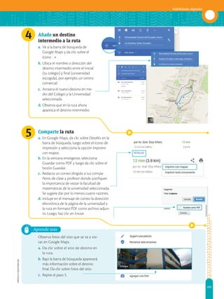 109
Habilidades digitales
APPLICA
©
EDICIONES
SM
4
5
Aprende más
Añade un destino
intermedio a la ruta
a. Ve a la barra de búsqueda de
Google Maps y da clic sobre el
ícono .
b. Ubica el nombre o dirección del
destino intermedio entre el inicial
(tu colegio) y final (universidad
escogida), por ejemplo, un centro
comercial.
c. Arrastra el nuevo destino en me-
dio del Colegio y la Universidad
seleccionada.
d. Observa que en la ruta ahora
aparezca el destino intermedio.
Comparte la ruta
a. En Google Maps, da clic sobre Detalles en la
barra de búsqueda, luego sobre el ícono de
impresión y selecciona la opción Imprimir
con mapas.
b. En la ventana emergente, selecciona
Guardar como PDF y luego da clic sobre el
botón Guardar.
c. Redacta un correo dirigido a tus compa-
ñeros de clase y profesor donde justifiques
la importancia de visitar la facultad de
matemáticas de la universidad seleccionada.
Se sugiere dar por lo menos cuatro razones.
d. Incluye en el mensaje de correo la dirección
electrónica de la página de la universidad y
la ruta en formato PDF como archivo adjun-
to. Luego, haz clic en Enviar.
Observa fotos del sitio que se va a visi-
tar, en Google Maps.
a. Da clic sobre el sitio de destino en
la ruta.
b. Bajo la barra de búsqueda aparecerá
más información sobre el destino
final. Da clic sobre Fotos del sitio.
c. Repite el paso 5.
 