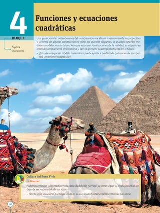 112
APPLICA
©
EDICIONES
SM
Una gran cantidad de fenómenos del mundo real, entre ellos el movimiento de los proyectiles
y la forma de algunas construcciones como los puentes colgantes, se pueden describir me-
diante modelos matemáticos. Aunque estos son idealizaciones de la realidad, su objetivo es
entender ampliamente el fenómeno y, tal vez, predecir su comportamiento en el futuro.
• ¿Cómo crees que un modelo matemático puede ayudar a predecir de qué manera se compor-
tará un fenómeno particular?
Funciones y ecuaciones
cuadráticas
Cultura del Buen Vivir
La libertad
Podemos entender la libertad como la capacidad del ser humano de obrar según su propia voluntad, sin
dejar de ser responsable de sus actos.
• Nombra tres situaciones que hayas vivido en las que resultó fundamental tener libertad para obrar.
4
Álgebra
y funciones
BLOQUE
 