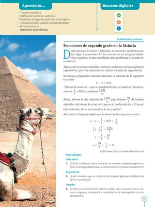 113
APPLICA
©
EDICIONES
SM
Aprenderás... Recursos digitales
Habilidades lectoras
• Función cuadrática
• Gráficas de funciones cuadráticas
• Ecuaciones de segundo grado con una incógnita.
• Aplicaciones de la ecuación de segundo grado
• Función potencia
Resolución de problemas
Ecuaciones de segundo grado en la historia
D
esde hace por lo menos 3500 años, se resuelven problemas que
dan lugar a ecuaciones. En los escritos de los antiguos babilo-
nios y egipcios, se han descifrado tales problemas y la forma de
resolverlos.
Algunas de las antiguas tablillas contienen problemas de tipo algebraico
y geométrico, pero las soluciones no utilizan nociones de la geometría.
Un antiguo pergamino babilonio describe la solución de la siguiente
ecuación:
x2
2 x 5 870
“Tómese la mitad de 1, que es el coeficiente de x, y cuádrese. Entonces,
súmese
1
}
4
a 870 para obtener 3481
}}
4
.
Ahora, tómese la raíz cuadrada de 3481
}}
4
para obtener 59
}
2
. Al número
obtenido, adiciónese la mitad de 1, que es el coeficiente de x. El resul-
tado obtenido, 30, es una solución de la ecuación”.
Al traducir al lenguaje algebraico se observan los siguientes pasos:
x2
2 x 1
1
}
4
5 870 1
1
}
4
5 3481
}}
4
x 2
1
}
2
5
59
}
2
x 5
59
}
2
1
1
}
2
5 30
Actividades
Interpreta
1. ¿Cuál es la diferencia entre la manera de resolver problemas algebraicos
entrelosantiguosbabiloniosylamaneracomoseresuelvenactualmente?
Argumenta
2. ¿Cuál consideras que es el aporte del lenguaje algebraico al desarrollo
de las matemáticas?
Propón
3. Amplía tus conocimientos sobre el trabajo con ecuaciones en las cul-
turas antiguas y comparte los resultados de la investigación con tus
compañeros.
SM Ediciones
Sm Ediciones. (2016). Colombia. Matemática 10.
 