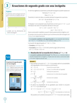 120
APPLICA
©
EDICIONES
SM
Bloque
de
Álgebra
y
funciones
Ecuaciones de segundo grado con una incógnita
3
x
m
Explora
El perímetro del rectángulo de la Fi-
gura 1 es 24 cm y su área es 35 cm2
.
• ¿Cuáles son las dimensiones de
dicho rectángulo?
Figura 1
Ecuaciones de segundo grado
con una incógnita
Abre la aplicación Ecuaciones de 2º
Grado , ingresa el valor de los coefi-
cientes, resuelve el sistema y visuali-
za las soluciones gráficamente.
Entérminosalgebraicos,elperímetroyeláreadelrectángulosepuedenexpresarasí:
Perímetro: P 5 2x 1 2m
Área: A 5 x ? m
Teniendo en cuenta los datos, se pueden plantear las siguientes ecuaciones:
24 5 2x 1 2m, de donde 12 5 x 1 m
35 5 x ? m
Al despejar m en la expresión para el perímetro se tiene que m 5 12 2 x, y al
reemplazar este valor en la expresión del área se tiene que:
35 5 x ? (12 2 x) ⇒ 35 5 12x 2 x2
⇒ x2
2 12x 1 35 5 0
Esta es una ecuación cuadrática, ya que la máxima potencia de la incógnita x es 2.
Al resolver esta ecuación se obtiene que las dimensiones del rectángulo son
7 cm y 5 cm, respectivamente.
Una ecuación cuadrática o de segundo grado es una expresión de la forma
ax2
1 bx 1 c 5 0, donde a, b y c son números reales y a Þ 0.
La ecuación de segundo grado ax2
1 bx 1 c 5 0 es:
• Completa, si b Þ 0 y c Þ 0.
• Incompleta, si b 5 0 o c 5 0. Es decir, presenta alguna de las formas
ax2
1 c 5 0 o ax2
1 bx 5 0.
3.1 Resolución de la ecuación de la forma ax2
1 c 5 0
La ecuación cuadrática de la forma ax2
1 c 5 0, con a y c números reales, se
resuelve despejando la incógnita x. Puede tener dos raíces o soluciones reales
o no tener ninguna solución real.
Ejemplo 1
• Para resolver la ecuación 5x2
2 12 5 0 se pueden aplicar las propiedades
de las igualdades, como se muestra a continuación:
	
5x2
2 12 5 0		 Se parte de la ecuación dada.
	
5x2
2 12 1 12 5 0 1 12 Se suma 12 en ambos lados de la igualdad.
	
5x2
5 12			 Se efectúan las operaciones.
	
x2
5
12
2
5
			 Se divide entre 5 en ambos lados de la igualdad.
	 Se extrae la raíz cuadrada.
	 Se obtienen las soluciones.
• Al aplicar las propiedades de las igualdades para resolver la ecuación
3x2
1 11 5 0, se obtiene que:
	
3x2
1 11 5 0 ⇒ 3x2
1 11 2 11 5 0 2 11 ⇒ 3x2
5 211
			 
⇒ x2
5 2
11
2
3
⇒ x 5 6 No corresponde a un número real.
	
De acuerdo con lo anterior, la ecuación 3x2
1 11 5 0 no tiene raíces reales.
 