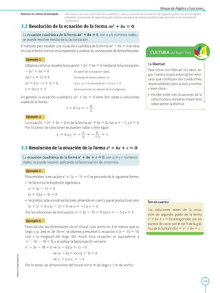 121
APPLICA
©
EDICIONES
SM
Bloque de Álgebra y funciones
Destrezas con criterios de desempeño: • Reconocer los ceros de la función cuadrática como la solución de la ecuación de segundo grado con una incógnita.
• Resolver la ecuación de segundo grado con una incógnita de manera analítica (por factoreo) en la solución de
problemas.
3.2 Resolución de la ecuación de la forma ax2
1 bx 5 0
La ecuación cuadrática de la forma ax2
1 bx 5 0, con a y b números reales,
se puede resolver mediante la factorización.
El método para resolver una ecuación cuadrática de la forma ax2
1 bx 5 0 se basa
enusarelfactorcomúnenlaexpresiónyanalizarlascondicionesdedichosfactores.
Ejemplo 2
Observacómoseresuelvelaecuación22x2
16x50mediantelafactorización.
22x2
1 6x 5 0		 Se parte de la ecuación dada.
2x(2x 1 3) 5 0		 Se extrae el factor común 2x.
2x 5 0 o 2x 1 3 5 0		 Si m ? n 5 0, entonces m 5 0 o n 5 0.
x 5 0 o x 5 3			 Se encuentran los valores de la incógnita x.
En general, la ecuación cuadrática ax2
1 bx 5 0 tiene dos raíces o soluciones
reales de la forma:
x 5 0 o x 5 2
b
2
a
Ejemplo 3
La ecuación 22x2
1 6x 5 0 es de la forma ax2
1 bx 5 0, con a 5 22 y b 5 6.
Por lo tanto, las soluciones se pueden hallar como sigue:
x1
5 0 y x2
5 2
b
2
a
5 2
6
2
22
5 3
3.3 Resolución de la ecuación de la forma x2
1 bx 1 c 5 0
La ecuación cuadrática de la forma x2
1 bx 1 c 5 0, con a, b y c números
reales, se puede resolver aplicando la factorización de trinomios.
Ejemplo 4
Para resolver la ecuación x2
1 2x 2 15 5 0 se procede de la siguiente forma:
• Se factoriza la expresión algebraica.
	
x2
1 2x 2 15 5 0
	
(x 1 5)(x 2 3) 5 0
• Seanalizacadaunodelosfactores,teniendoencuentaqueelproductoescero:
	
(x 1 5) 5 0 o (x 2 3) 5 0 ⇒ x 5 25 o x 5 3

Así, las soluciones de la ecuación x2
1 2x 2 15 5 0 son x 5 2 5 y x 5 3.
Ejemplo 5
Para calcular las dimensiones de un mural cuyo ancho es 3 m menos que su
largo y su área es de 18 m2
, se plantea y resuelve la ecuación x (x 2 3) 5 18,
con x la longitud del largo del mural. Esta ecuación es equivalente a
x2
2 3x 2 18 5 0, y al aplicar la factorización se tiene:
x2
2 3x 2 18 5 0 ⇒ (x 2 6) (x 1 3) = 0
⇒ (x 2 6) 5 0 o (x 1 3) 5 0
⇒ x1
5 6 o x2
5 23
Por lo tanto, las dimensiones del mural son 6 m de largo y 3 m de ancho.
Ten en cuenta
Las soluciones reales de la ecua-
ción de segundo grado de la forma
x2
1 bx 1 c 5 0 corresponden con los
puntos de corte con el eje X de la grá-
fica de la función f(x) 5 x2
1 bx 1 c.
La libertad
Para obrar con libertad (es decir, se-
gún nuestra propia voluntad) es nece-
sario que confluyan dos condiciones,
responsabilidad para actuar y normas
y leyes claras.
• Escribe sobre tres situaciones de la
vida cotidiana donde es importante
saber ejercer la libertad.
CULTURA del Buen Vivir
 