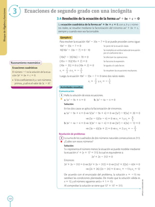 122
APPLICA
©
EDICIONES
SM
Bloque
de
Álgebra
y
funciones
3 Ecuaciones de segundo grado con una incógnita
Razonamiento matemático
Ecuaciones cuadráticas
El número 21 es la solución de la ecua-
ción 3x2
1 bx 1 c 5 0.
• Si los coeficientes b y c son números
primos, ¿cuál es el valor de 3c 2 b?
3.4 Resolución de la ecuación de la forma ax2
1 bx 1 c 5 0
La ecuación cuadrática de la forma ax2
1 bx 1 c 5 0, con a, b y c núme-
ros reales, se resuelve mediante la factorización del trinomio ax2
1 bx 1 c,
siempre y cuando este sea factorizable.
Ejemplo 6
Para resolver la ecuación 10x2
2 33x 2 7 5 0, se puede proceder como sigue:
10x2
2 33x 2 7 5 0			 Se parte de la ecuación dada.
10(10x2
2 33x 2 7) 5 0 ? 10		 Se multiplica en ambos lados de la ecuación
					por el coeficiente de x.
(10x)2
2 33(10x) 2 70 5 0		 Se efectúan las operaciones.
(10x 2 35)(10x 1 2) 5 0		 Se factoriza la expresión.
(10x 2 35) 5 0 o (10x 1 2) 5 0		 Se iguala a 0 cada factor.
x1
5
7
2
2
o x2
5 2
1
2
5
			 Se resuelven las ecuaciones resultantes.
Luego, la ecuación 10x2
2 33x 2 7 5 0 tiene dos raíces reales:
x1
5
7
2
2
y x2
5 2
1
2
5
Actividades resueltas
Comunicación
1 Halla la solución de estas ecuaciones.
a. 5x2
2 9x 1 4 5 0		b. 3x2
2 4x 2 4 5 0
		
Solución:

En los dos casos se aplica la factorización de trinomios.
a. 5x2
2 9x 1 4 5 0 ⇒ 5(5x2
2 9x 1 4) 5 0 ⇒ (5x2
) 2 9(5x) 1 20 5 0
⇒ (5x 2 5)(5x 2 4) 5 0 ⇒ x1
5 1 y x2
5
4
2
5
b.3x2
2 4x 2 4 5 0 ⇒ 3(3x2
2 4x 2 4) 5 0 ⇒ (3x2
) 2 4(3x) 2 12 5 0
⇒ (3x 2 6)(3x 1 2) 5 0 ⇒ x1
5 2 y x2
5 2
2
2
3
Resolución de problemas
2 La suma de los cuadrados de dos números naturales consecutivos es 313.
¿Cuáles son estos números?
		
Solución:
		
Si x representa el número menor, la situación se puede modelar mediante
la ecuación x2
1 (x 1 1)2
5 313, la cual es equivalente a:
		
2x2
1 2x 2 312 5 0
		
Entonces:
		
2x2
1 2x 2 312 5 0 ⇒ 2(x2
1 2x 2 312) 5 0 ⇒ (2x)2
1 2(2x) 2 624 5 0
⇒ (2x 1 26) (2x 2 24) 5 0 ⇒ x1
5 213 y x2
5 12
		
De acuerdo con el enunciado del problema, la solución x 5 213 no
satisface las condiciones planteadas. De modo que la solución válida es
x 5 12, y el número siguiente será x 1 1 5 13.
		
Al comprobar la solución se tiene que 122
1 132
5 313.
 