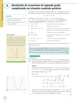 124
APPLICA
©
EDICIONES
SM
Bloque
de
Álgebra
y
funciones
Resolución de ecuaciones de segundo grado
completando un trinomio cuadrado perfecto
4
Explora
La suma de dos números es 10 y la
suma de sus cuadrados es 58.
• ¿Qué números cumplen las condi-
ciones anteriores?
1
1
Y
X
O
Ten en cuenta
Es posible que una ecuación de se-
gundo grado no tenga soluciones en
el conjunto de los números reales. En
este caso, la parábola que describe di-
cha ecuación no tiene cortes con el eje
X. Observa un ejemplo en la Figura 1.
Figura 1
Figura 2
Sisedesignaaxcomounodelosnúmeros,entonces102xrepresentaráalotro.De
este modo, al establecer las relaciones dadas en el problema, se plantea la ecuación:
x2
1 (10 2 x)2
5 58
Se observa que la ecuación x2
1 (10 2 x)2
5 58 es equivalente a
2x2
2 20x 1 42 5 0. Para resolver esta última, se puede completar un
trinomio cuadrado perfecto, como se presenta a continuación.
x2
2 10x 1 21 5 0 		 Se dividen los dos lados de la ecuación por 2.
x2
2 10x 5 2 21			 Se agrupan los terminos con x.
x2
2 10x 1 25 5 2 21 1 25 Se busca el tercer término del trinomio cuadrado
					 perfecto y se suma en los dos miembros de la ecuación.
(x 2 5)2
5 4			 Se factoriza el trinomio cuadrado perfecto.
			 Se extrae la raíz cuadrada en los dos miembros
					de la ecuación.
x 2 5 5 2 o x 2 5 5 2 2		 Se resuelven las ecuaciones lineales obtenidas.
x1
5 7 o x2
5 3			 Se determinan las soluciones.
De acuerdo con lo anterior, los números cuya suma es 10 y la suma de sus cua-
drados es 58 son 7 y 3.
Toda ecuación cuadrática ax2
1 bx 1 c 5 0, con a, b y c números reales, se pue-
de resolver completando un trinomio cuadrado perfecto. En general, para ha-
llar el tercer término del trinomio cuadrado perfecto se utiliza la expresión
b2
2
4a.
Actividad resuelta
Comunicación
1 Resuelvelaecuacióndesegundogradox2
213x14250,completandocua-
drados. Luego, elabora la gráfica de la parábola que describe el trinomio. Por
último, describe la relación entre la ecuación y la parábola que la representa.
		
Solución:
		
Alobservarloscoeficientesdelaecuaciónx2
213x14250,sededuceque
a 5 1 y b 5 2 13. Así, el término que completa el trinomio cuadrado
perfecto estará dado por
b2
2
4a
5
169
2
2
4
.
		
Por lo tanto:
		
x2
213x14250⇒ x2
213x5242⇒ x2
213x1
169
2
2
4
52421
169
2
2
4
		
⇒ 5
1
2
4
⇒
⇒ x 2
13
2
2
5 6
1
2
2
⇒ x 5 6
1
2
2
1
13
2
2
⇒ x1
5
1
2
2
1
13
2
2
5 7 y x2
5 2
1
2
2
1
13
2
2
5 6
		
Al graficar la parábola que representa la expresión x2
2 13x 1 42, se
obtiene la curva de la Figura 2. En ella, se puede observar que los valores
7 y 6 son los puntos de corte de la parábola con el eje X.
1
1
Y
X
O
 