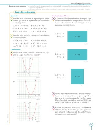 125
APPLICA
©
EDICIONES
SM
Bloque de Álgebra y funciones
Destrezas con criterios de desempeño: • Resolver la ecuación de segundo grado con una incógnita de manera analítica (por completación de cuadrados) en
la solución de problemas.
• Reconocer los ceros de la función cuadrática como la solución de la ecuación de segundo grado con una incógnita.
Desarrolla tus destrezas
1
1
Y
X
O
(21, 1)
1
1
Y
X
O
, 0
5
2
2
2
1
1
Y
X
O
,
1

2
25

4
2
Ejercitación
2 Resuelve estas ecuaciones de segundo grado. Ten en
cuenta que todas las expresiones son un trinomio
cuadrado perfecto.
a. 9x2
2 12x 1 4 5 0 b. x2
1 2x 1 1 5 0
c. 4x2
1 4x 1 1 5 0 d. 16x2
2 24x 1 9 5 0
e. x2
2 6x 1 9 5 0 f. 4x2
2 12x 1 9 5 0
3 Resuelve cada ecuación completando un trinomio
cuadrado perfecto.
a. x2
1 2x 2 15 5 0 b. x2
2 13x 2 30 5 0
c. 9x2
2 12x 1 4 5 0 d. 4x2
1 12x 2 16 5 0
e. x2
1 10x 2 7 5 0 f. 9x2
1 10x 1 1 5 0
Comunicación
4 Plantea la ecuación cuadrática asociada con cada
gráfica. Luego, resuelve dicha ecuación.
a.
b.
c.
Figura 3
Figura 4
Figura 5
A 5 36
A 5 18
A 5 20
Resolución de problemas
5 A continuación se presentan varios rectángulos cuya
área está dada. Determina la longitud de la base y la al-
tura de cada uno, teniendo en cuenta las expresiones
algebraicas correspondientes.
a. b 5 x 1 1
		
h 5 x 1 4
b. b 5 x 1 1
		
h 5 x 2 2
c. b 5 x 1 3
		
h 5 x 1 4
6 Andrea debe elaborar una maceta de base rectangu-
lar para su invernadero, de modo que el largo de la
base tenga 30 cm más que su ancho y su altura sea de
20 cm. Además, la maceta debe contener 360 dm3
de
tierra. ¿Cuáles deben ser las medidas de la maceta?
7 El marco de un cuadro es cuadrado y su área es de
121 cm2
. ¿Cuál es la ecuación que debe plantearse
para calcular la medida x del lado del cuadro? ¿Cuáles
son las dimensiones del cuadro?
Figura 6
Figura 7
Figura 8
 