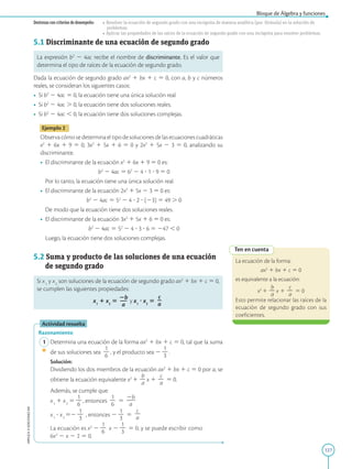 127
APPLICA
©
EDICIONES
SM
Bloque de Álgebra y funciones
Destrezas con criterios de desempeño: • Resolver la ecuación de segundo grado con una incógnita de manera analítica (por fórmula) en la solución de
problemas.
• Aplicar las propiedades de las raíces de la ecuación de segundo grado con una incógnita para resolver problemas.
5.1 Discriminante de una ecuación de segundo grado
La expresión b2
2 4ac recibe el nombre de discriminante. Es el valor que
determina el tipo de raíces de la ecuación de segundo grado.
Dada la ecuación de segundo grado ax2
1 bx 1 c 5 0, con a, b y c números
reales, se consideran los siguientes casos:
• Si b2
2 4ac 5 0, la ecuación tiene una única solución real.
• Si b2
2 4ac . 0, la ecuación tiene dos soluciones reales.
• Si b2
2 4ac , 0, la ecuación tiene dos soluciones complejas.
Ejemplo 2
Observa cómo se determina el tipo de soluciones de las ecuaciones cuadráticas
x2
1 6x 1 9 5 0, 3x2
1 5x 1 6 5 0 y 2x2
1 5x 2 3 5 0, analizando su
discriminante.
• El discriminante de la ecuación x2
1 6x 1 9 5 0 es:
	
b2
2 4ac 5 62
2 4 ? 1 ? 9 5 0
	
Por lo tanto, la ecuación tiene una única solución real.
• El discriminante de la ecuación 2x2
1 5x 2 3 5 0 es:
	
b2
2 4ac 5 52
2 4 ? 2 ? (23) 5 49 . 0
	
De modo que la ecuación tiene dos soluciones reales.
• El discriminante de la ecuación 3x2
1 5x 1 6 5 0 es:
	
b2
2 4ac 5 52
2 4 ? 3 ? 6 5 247 , 0
	
Luego, la ecuación tiene dos soluciones complejas.
5.2 Suma y producto de las soluciones de una ecuación
de segundo grado
Si x1
y x2
son soluciones de la ecuación de segundo grado ax2
1 bx 1 c 5 0,
se cumplen las siguientes propiedades:
x1
1 x2
5
2b
2
2
a
y x1
? x2
5
c
2
a
Actividad resuelta
Razonamiento
1 Determina una ecuación de la forma ax2
1 bx 1 c 5 0, tal que la suma
de sus soluciones sea
1
2
6
, y el producto sea 2
1
2
3
.
		Solución:
		
Dividiendo los dos miembros de la ecuación ax2
1 bx 1 c 5 0 por a, se
obtiene la ecuación equivalente x2
1
b
2
a
x 1
c
2
a
5 0.
		
Además, se cumple que:
		x1
1 x2
5
1
2
6
, entonces
1
2
6
5
2b
2
2
a
		x1
? x2
52
1
2
3
, entonces 2
1
2
3
5
c
2
a
		
La ecuación es x2
2
1
2
6
x 2
1
2
3
5 0, y se puede escribir como
6x2
2 x 2 2 5 0.
Ten en cuenta
La ecuación de la forma:
ax2
1 bx 1 c 5 0
es equivalente a la ecuación:
x2
1
b
2
a
x 1
c
2
a
5 0
Esto permite relacionar las raíces de la
ecuación de segundo grado con sus
coeficientes.
 