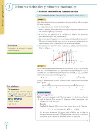 12
APPLICA
©
EDICIONES
SM
1 Números racionales y números irracionales
Ten en cuenta
El símbolo  se lee como “es aproxi-
madamente igual a”.
En la calculadora
Cálculo de raíces
Para calcular raíces con índice diferente
a 2 se utiliza la segunda función de la
tecla . Así, para calcular , se digita:
• Calcula las raíces:
, ,
1
0 3 4 5
1 1
3
4 5
1
1
22 0 2 3 4
2 e p
1.4 Números irracionales en la recta numérica
A cada número irracional le corresponde un punto en la recta numérica.
Ejemplo 4
Para ubicar algunos números irracionales en la recta numérica se llevan a cabo
los siguientes pasos.
1.Se traza una recta y se ubican los números 0 y 1.
2.Sobre la posición del número 1 se construye un segmento perpendicular
con la misma logitud que la unidad.
3.Se une con un segmento el 0 y el extremo superior del segmento
perpendicular que se trazó anteriormente.
4.Con un compás se hace centro en 0 y se traza un arco desde la parte superior
del segmento perpendicular hasta cortar la recta numérica. Este punto de
corte corresponde a y se justifica con el teorema de Pitágoras.
5.Para construir las siguientes raíces cuadradas se aplica un proceso similar.
Observa la Figura 3.
Ejemplo 5
Los números irracionales diferentes a raíces cuadradas no exactas se ubican
en la recta numérica haciendo una aproximación en la parte decimal a una o
dos cifras. Así, para representar los números irracionales p, e, , se pueden
utilizar aproximaciones como las siguientes:
p  3,14 e  2,72  21,2
Luego, la representación de estos números puede hacerse como se muestra
en la Figura 4.
Actividad resuelta
Resolución de problemas
1 Un terreno rectangular mide 12 m de largo y 6 m de ancho. ¿Cuánto
mide la diagonal d del terreno? ¿El valor que se halla corresponde a un
número irracional? ¿Por qué?
		
Solución:
		
Para hallar la diagonal del terreno se hace uso del teorema de Pitágoras.
		
122
1 62
5 d2
, entonces d 5 5 13,41640…
		
Por lo tanto, la diagonal del terreno mide m, que es 13,42 m
aproximadamente. El número pertenece al conjunto de los números
irracionales, pues su expresión decimal es infinita no periódica.
Figura 3
Figura 4
Bloque
de
Álgebra
y
funciones
 