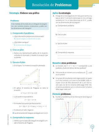 APPLICA
©
EDICIONES
SM
Resolución de Problemas
133
x
x 1 1
x 1 2
90°
Estrategia: 
Elaborar una gráfica
Problema
Si las medidas de los lados de un triángulo rectángulo
son tres números enteros consecutivos, ¿cuáles son
las dimensiones del triángulo?
1. Comprende el problema
• ¿Qué información proporciona el enunciado?
R: El tipo de triángulo y la relación entre sus lados.
• ¿Qué debes averiguar?
R: Las dimensiones del triángulo.
2. Crea un plan
• Realiza una representación gráfica de la situación,
simboliza el enunciado y resuelve la ecuación que
se plantee.
3. Ejecuta el plan
• En la Figura 1 se muestra la situación planteada.
• Al aplicar el teorema de Pitágoras se tiene la
ecuación:
x2
1 (x 1 1)2
5(x 1 2)2
• La ecuación es equivalente a:

x2
2 2x 2 3 5 0
• Se resuelve la ecuación por factorización:
(x 2 3)(x 1 1) 5 0 ⇒ x1
5 3 o x2
5 21
• Se descarta el valor negativo.
R:Las dimensiones del triángulo rectángulo son 3, 4 y 5.
4. Comprueba la respuesta
• Verifica que los lados del triángulo rectángulo cum-
plen el teorema de Pitágoras.
1
1
1
Y
X
O
Aplica la estrategia
1. El largo de un rectángulo es 2 m más que el ancho y su
área es 48 m2
. Si el ancho disminuye en 2 m y el largo
aumenta en 2 m, el área disminuye en 8 m2
, ¿cuáles
son las dimensiones del rectángulo?
a. Comprende el problema
		
		
b. Crea un plan
		
		
c. Ejecuta el plan
		
		
d. Comprueba la respuesta
		
		
Resuelve otros problemas
2. La función ƒ(x) 5 x2
2 4x 1 7 corresponde a una
parábola. ¿Cuál es el vértice de esta parábola?
3. Si la suma de un número con su recíproco es
5
2
2
, ¿cuál
es el número?
4. Un grupo de estudiantes está organizando un paseo
a un sitio turístico, y el costo es de $6000, todo in-
cluido. Cinco de ellos desistieron de ir, por esta ra-
zón cada uno de los restantes debe pagar $40 más.
¿Cuántos estudiantes van a ir a la excursión? ¿Cuánto
debe pagar cada uno?
Formula problemas
5. Escribe un problema con la información de la Figura 2
y resuélvelo.
Figura 1
Figura 2
 