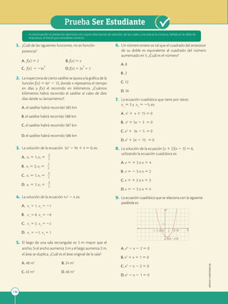 136
Prueba Ser Estudiante
APPLICA
©
EDICIONES
SM
1. ¿Cuál de las siguientes funciones, no es función
potencia?
A. f(x) 5 2 B. f(x) 5 x
C. f(x) 5 23x
2
D. f(x) 5 3x
2
1 2
2. La trayectoria de cierto satélite se ajusta a la gráfica de la
función f(x) 5 6x2
2 12, donde x representa el tiempo
en días y f(x) el recorrido en kilómetros. ¿Cuántos
kilómetros habrá recorrido el satélite al cabo de diez
días desde su lanzamiento?:
A. el satélite habrá recorrido 585 km
B. el satélite habrá recorrido 588 km
C. el satélite habrá recorrido 587 km
D. el satélite habrá recorrido 586 km
3. La solución de la ecuación 5x2
2 9x 1 4 5 0, es:
A. x1 5 1; x2 5
2
2
2
5
B. x1 5 2; x2 5
1
2
2
5
C. x1 5 1; x2 5
4
2
2
5
D. x1 5 1; x2 5
3
2
2
5
4. La solución de la ecuación 4x2
2 4, es:
A. x1
5 1; x2
5 21
B. x1
5 8; x2
5 28
C. x1
5 2; x2
5 22
D. x1
5 21; x2
5 1
5. El largo de una sala rectangular es 3 m mayor que el
ancho. Si el ancho aumenta 3 m y el largo aumenta 2 m,
el área se duplica. ¿Cuál es el área original de la sala?
A. 48 m2
B. 24 m2
C. 42 m2
D. 40 m2
6. Un número entero es tal que el cuadrado del antecesor
de su doble es equivalente al cuadrado del número
aumentado en 5. ¿Cuál es el número?
A. 8
B. 2
C. 12
D. 16
7. La ecuación cuadrática que tiene por raíces
x1
5 3 y x2
5 25, es:
A. x2
1 x 1 15 5 0
B. x2
1 5x 2 3 5 0
C. x2
1 3x 2 5 5 0
D. x2
1 2x 2 15 5 0
8. La solución de la ecuación (x 1 2)(x 2 3) 5 6,
utilizando la ecuación cuadrática es:
A. x 5 1 3 o x 5 4
B. x 5 2 3 o x 5 2
C. x 5 1 2 o x 5 3
D. x 5 2 3 o x 5 4
9. La ecuación cuadrática que se relaciona con la siguiente
parábola es:
1
1
(21, 0)
(0,5; 22,3)
(2, 0)
Y
X
O
A. x2
2 x 2 2 5 0
B. x2
1 x 1 1 5 0
C. x2
2 x 2 2 5 0
D. x2
2 x 2 1 5 0
A continuación se presentan ejercicios con cuatro alternativas de solución, de las cuales, una sola es la correcta. Señala en la tabla de
respuestas, el literal que consideres correcto.
 
