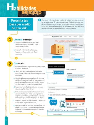 140
APPLICA
©
EDICIONES
SM
2
1
Zona de trabajo
Barra de herramientas
Compartir información por medio de wikis te permite presentar
un tema particular de manera organizada. Cualquier persona pue-
de contribuir con el contenido, ya sea mejorándolo o corrigiéndo-
lo. En esta actividad aprenderás no solo a elaborar una wiki sino
también a editar las desarrolladas por tus compañeros.
Comienza a trabajar
a. Ingresa a www.wikispaces.com, selec-
ciona una cuenta Education y luego
una cuenta Students.
b. Ingresa la información solicitada y
haz clic en el ícono Join your Class-
room now!
Crea tu wiki
a. Cuando estés en la página de inicio haz clic en
el ícono Create Wiki.
b. Saldrá una ventana emergente: selecciona
Educación K-12 en Your industry, luego oprime
Continuar.
c. Completa los datos solicitados en la ventana
de identificación de la wiki (el nombre corres-
ponde a tu apellido y primer nombre juntos
sin dejar espacios ni caracteres especiales).
d. Selecciona la casilla de aprobación para uso
educativo y haz clic en Crear.
e. En la pantalla de creación selecciona el ícono
de documento para iniciar una página wiki,
asígnale un nombre y palabras clave. Haz clic
en el ícono que parece una página de Word.
f. Identifica la barra de herramientas y la zona de
trabajo en la página de creación.
g. Diseña una wiki en la que se trabajen las ecua-
ciones cuadráticas y sus aplicaciones; incluye
imágenes y definiciones tomadas de fuentes
confiables.
Presenta tus
ideas por medio
de una wiki
 