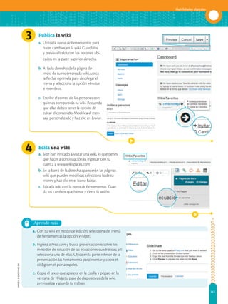141
Habilidades digitales
APPLICA
©
EDICIONES
SM
3
4
Aprende más
Publica la wiki
a. Utiliza la barra de herramientas para
hacer cambios en la wiki. Guárdalos
y previsualízalos con los botones ubi-
cados en la parte superior derecha.
b. Al lado derecho de la página de
inicio de tu recién creada wiki, ubica
la flecha, oprímela para desplegar el
menú y selecciona la opción +Invitar
a miembros.
c. Escribe el correo de las personas con
quienes compartirás tu wiki. Recuerda
que ellas deben tener la opción de
editar el contenido. Modifica el men-
saje personalizado y haz clic en Enviar.
Edita una wiki
a. Si te han invitado a visitar una wiki, lo que tienes
que hacer a continuación es ingresar con tu
cuenta a www.wikispaces.com.
b. En la barra de la derecha aparecerán las páginas
wiki que puedes modificar, selecciona la de tu
interés y haz clic en el ícono Editar.
c. Edita la wiki con la barra de herramientas. Guar-
da los cambios que hiciste y cierra la sesión.
a. Con tu wiki en modo de edición, selecciona del menú
de herramientas la opción Widgets.
b. Ingresa a Prezi.com y busca presentaciones sobre los
métodos de solución de las ecuaciones cuadráticas; allí
selecciona una de ellas. Ubica en la parte inferior de la
presentación las herramienta para insertar y copia el
código en el portapapeles.
c. Copia el texto que aparece en la casilla y pégalo en la
ventana de Widgets, pase de diapositivas de la wiki,
previsualiza y guarda tu trabajo.
 