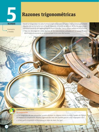 144
APPLICA
©
EDICIONES
SM
Desde la Antigüedad, los seres humanos han construido complejos instrumentos para medir
ángulos; esto se ha hecho con el fin de responder al interés de conocer de forma segura y per-
manente la posición de lugares geográficos en el planeta Tierra y de los cuerpos en el Universo.
• Haz una investigación sobre algunos de los instrumentos utilizados en la topografía para
determinar distancias en un terreno al que no se tiene fácil acceso.
Razones trigonométricas
Cultura del Buen Vivir
La cooperación
Si los integrantes de una comunidad quieren alcanzar un objetivo común, la mejor manera de lograrlo
es mediante la cooperación. Muchos logros sociales han sido posibles gracias a este importante valor.
• ¿Crees que la cooperación es necesaria en tu salón de clase? ¿Por qué?
5
Geometría
y medida
BLOQUE
 