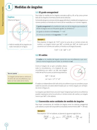 146
APPLICA
©
EDICIONES
SM
Bloque
Geometría
y
medida
1 Medidas de ángulos
X
O
Y
Explora
Observa la Figura 1
• Halla la medida de los ángulos cen-
trales marcados en la figura.
Figura 1
Ten en cuenta
Un ángulo central tiene su vértice en
el centro de una circunferencia y sus
lados son dos radios de la misma.
1 rad
r r
R
R
1.1 El grado sexagesimal
Para hallar la medida de los ángulos centrales a, b, g y d, se fija como primer
lado de los ángulos el semieje positivo de las abscisas.
Sielsentidodegiroescontrarioaldelasagujasdelreloj,lamedidadelosángulosesun
número positivo; si el sentido es el mismo de las manecillas, es un número negativo.
El grado sexagesimal es la medida de cada uno de los ángulos que resultan al
dividir el ángulo recto en 90 partes iguales. Su símbolo es 8.
Un grado se divide en 60 minutos: 18 5 609.
Un minuto se divide en 60 segundos: 19 5 600.
Ejemplo 1
Para expresar el ángulo de 72258 como la suma de un número entero de
vueltas y un ángulo menor que 3608, se divide por 3608, de modo que el
cociente es el número de vueltas y el residuo es el ángulo buscado.
72258 5 20 ? 3608 1 258
1.2 El radián
El radián es la medida del ángulo central de una circunferencia cuyo arco
tiene la misma longitud que el radio. Su símbolo es rad.
Como el ángulo de un giro completo abarca
toda la circunferencia, y la longitud de una
circunferencia con radio r es 2pr, este ángulo
mide2prad.Porlotanto,setienelaequivalencia:
3608 5 2p rad
⇒ 1 rad 5 578 179 440
El radián es independiente del radio de la circunferencia que se considere, ya que
todos los sectores circulares determinados por un mismo ángulo son semejan-
tes entre sí (Figura 2).
Los ángulos que determinan arcos de mayor longitud que la de la circunferencia
pueden expresarse como la suma de un número entero de vueltas y un ángulo
menor que 3608 o 2p radianes.
1.3 Conversión entre unidades de medida de ángulos
Para hacer conversiones de medidas de ángulos entre los sistemas sexagesimal
y de radianes, se parte de la equivalencia estudiada anteriormente (3608 5 2p rad).
Ejemplo 2
Para expresar 125º en radianes, se plantea la siguiente regla de tres:
2p rad
2
2
2
3608
5
x
2
2
1258
⇒ x 5
1258 ? 2p rad
2
2
2
2
2
2
3608
5
25p
2
2
36
rad
Figura 2
 