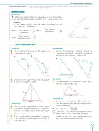 149
APPLICA
©
EDICIONES
SM
Bloque de Geometría y medida
Actividad resuelta
Razonamiento
1 Halla las razones trigonométricas del ángulo agudo de mayor amplitud de un
triángulorectángulocuyosladosmiden8cm,15cmy17cm,respectivamente.
		
Solución:
		
El cateto opuesto al ángulo agudo de mayor amplitud es el que mide
15 cm (Figura 5). De esta forma:

sena 5 Cateto opuesto
2
2
2
2
2
2
2
2
2
Hipotenusa
5
15
2
17
cosa 5
Cateto adyacente
2
2
2
2
2
2
2
2
2
2
2
Hipotenusa
5
8
2
17
tana 5
Cateto opuesto
2
2
2
2
2
2
2
2
2
2
Cateto adyacente
5
15
2
8
17 cm

15 cm
8 cm Figura 5
Destreza con criterios de desempeño: Definir e identificar las razones trigonométricas en el triángulo rectángulo (seno, coseno, tangente) para resolver
numéricamente triángulos rectángulos.
Desarrolla tus destrezas
16 m
12 m
20 m
52 m
24 cm
25 cm
Ejercitación
2 Halla las razones trigonométricas del ángulo a en
cada triángulo rectángulo.
a. b.
3 Calcula las razones trigonométricas del ángulo agudo
de mayor amplitud de la Figura 9.
Comunicación
4 Halla las razones trigonométricas de los ángulos
agudos de un triángulo rectángulo si se sabe que la
hipotenusa y uno de sus catetos miden 13 cm y 5 cm,
respectivamente.
5 Describe tres formas distintas de hallar la hipotenusa
en un triángulo rectángulo cuando se conocen un
cateto y un ángulo.
Figura 7 Figura 8
Figura 9
Figura 10 Figura 11
Figura 12
6 m
10m
8 m
p
n
m
m
n
p
Razonamiento
6 Escribe, en función de m, n y p, el seno, el coseno y la
tangente del ángulo a de cada uno de los triángulos
rectángulos que se muestran a continuación.
a. b.
Ejercitación
7 Calcula las razones trigonométricas del ángulo agudo
de menor amplitud (Figura 12).
Comunicación
8 Discute con un compañero: ¿Qué relación existe
entre las tangentes de los dos ángulos agudos de un
triángulo rectángulo?
Resolución de problemas
9 La hipotenusa y los catetos de un triángulo rectángulo
miden 20 dm, 16 dm y 12 dm, respecti­
vamente.
		

¿Cuáles son las razones trigonométricas del ángulo
agudo de menor amplitud del triángulo?
 